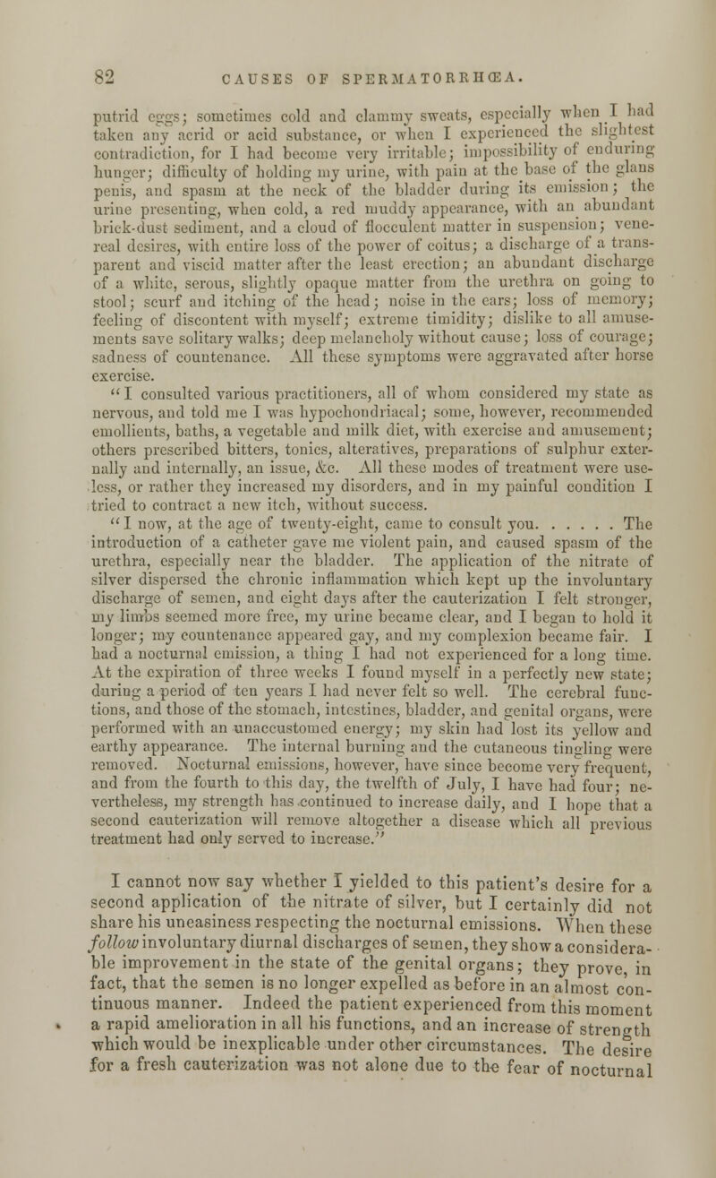 putrid eggs; sometimes cold and clammy sweats, especially when J. had taken any acrid or acid substance, or when I experienced the slightest contradiction, for I had become very irritable; impossibility of enduring hunger; difficulty of holding my urine, with pain at thebase of the glans penis, and spasm at the neck of the bladder during its emission ; the urine presenting, when cold, a red muddy appearance, with an abundant brick-dust sediment, and a cloud of flocculent matter in suspension; vene- real desires, with entire loss of the power of coitus; a discharge of a trans- parent and viscid matter after the least erection; an abundant discharge of a white, serous, slightly opaque matter from the urethra on going to stool; scurf and itching of the head; noise in the cars; loss of memory; feeling of discontent with myself; extreme timidity; dislike to all amuse- ments save solitary walks; deep melancholy without cause; loss of courage; sadness of countenance. All these symptoms were aggravated after horse exercise. I consulted various practitioners, all of whom considered my state as nervous, and told me I was hypochondriacal; some, however, recommended emollients, baths, a vegetable and milk diet, with exercise and amusement; others prescribed bitters, tonics, alteratives, preparations of sulphur exter- nally and internally, an issue, &c. All these modes of treatment were use- less, or rather they increased my disorders, and in my painful condition I tried to contract a new itch, without success.  I now, at the age of twenty-eight, came to consult you The introduction of a catheter gave me violent pain, and caused spasm of the urethra, especially near the bladder. The application of the nitrate of silver dispersed the chronic inflammation which kept up the involuntary discharge of semen, and eight days after the cauterization I felt stronger, my limbs seemed more free, my urine became clear, and I began to hold it longer; my countenance appeared gay, and my complexion became fair. I had a nocturnal emission, a thing I had not experienced for a long time. At the expiration of three weeks I found myself in a perfectly new state; during a period of ten years I had never felt so well. The cerebral func- tions, and those of the stomach, intestines, bladder, and genital organs, were performed with an unaccustomed energy; my skin had lost its yellow and earthy appearance. The internal burning and the cutaneous tingling were removed. Nocturnal emissions, however, have since become very frequent, and from the fourth to this day, the twelfth of July, I have had four- ne- vertheless, my strength has .continued to increase daily, and I hope that a second cauterization will remove altogether a disease which all previous treatment had only served to increase/' I cannot now saj whether I yielded to this patient's desire for a second application of the nitrate of silver, but I certainly did not share his uneasiness respecting the nocturnal emissions. When these follow involuntary diurnal discharges of semen, they show a considera- ble improvement in the state of the genital organs; they prove in fact, that the semen is no longer expelled as before in an almost con- tinuous manner. Indeed the patient experienced from this moment a rapid amelioration in all his functions, and an increase of strength which would be inexplicable under other circumstances. The desire for a fresh cauterization was not alone due to the fear of nocturnal