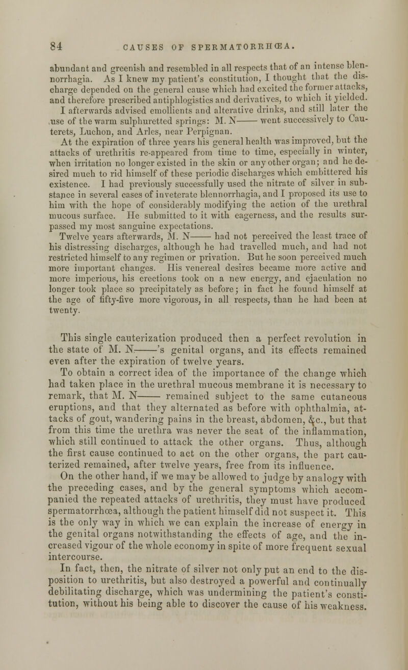 abundant and greenish and resembled in all respects that of an intense blen- norrhagia. As I knew my patient's constitution, I thought that the dis- charge depended on the general cause which had excited the former attacks, and therefore prescribed antiphlogistics and derivatives, to which it yielded. I afterwards advised emollients and alterative drinks, and still later the ,use of the warm sulphuretted springs: M. N went successively to Cau- terets, Luchon, and Aries, near Perpignan. At the expiration of three years his general health was improved, but the attacks of urethritis re-appeared from time to time, especially in winter, when irritation no longer existed in the skin or any other organ; and he de- sired much to rid himself of these periodic discharges which embittered his existence. I had previously successfully used the nitrate of silver in sub- stance in several cases of inveterate blennorrhagia, and I proposed its use to him with the hope of considerably modifying the action of the urethral mucous surface. He submitted to it with eagerness, and the results sur- passed my most sanguine expectations. Twelve years afterwards, M. N had not perceived the least trace of his distressing discharges, although he had travelled much, and had not restricted himself to any regimen or privation. But he soon perceived much more important changes. His venereal desires became more active and more imperious, his erections took on a new energy, and ejaculation no longer took place so precipitately as before; in fact he found himself at the age of fifty-five more vigorous, in all respects, than he had been at twenty. This single cauterization produced then a perfect revolution in the state of M. K 's genital organs, and its effects remained even after the expiration of twelve years. To obtain a correct idea of the importance of the change which had taken place in the urethral mucous membrane it is necessary to remark, that M. N remained subject to the same cutaneous eruptions, and that they alternated as before with ophthalmia, at- tacks of gout, wandering pains in the breast, abdomen, tyc, but that from this time the urethra was never the seat of the inflammation, which still continued to attack the other organs. Thus, although the first cause continued to act on the other organs, the part cau- terized remained, after twelve years, free from its influence. On the other hand, if we may be allowed to judge by analogy with the preceding cases, and by the general symptoms which accom- panied the repeated attacks of urethritis, they must have produced spermatorrhoea, although the patient himself did not suspect it. This is the only way in which we can explain the increase of energy in the genital organs notwithstanding the effects of age, and the in- creased vigour of the whole economy in spite of more frequent sexual intercourse. In fact, then, the nitrate of silver not only put an end to the dis- position to urethritis, but also destroyed a powerful and continually debilitating discharge, which was undermining the patient's consti- tution, without his being able to discover the cause of his weakness.