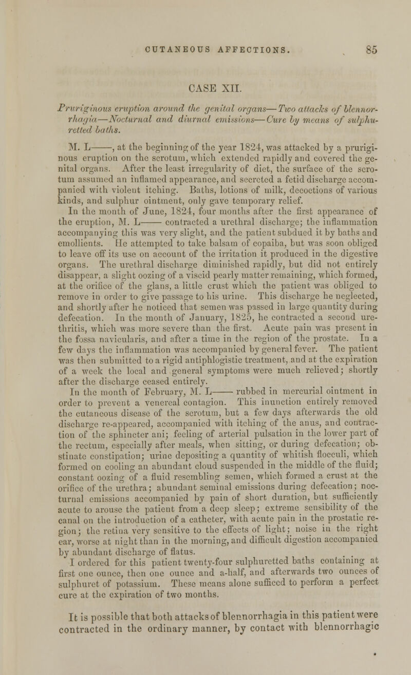 CASE XII. Pruriginous eruption around the genital organs—Two attacks of Llennor- rhagia — Nocturnal and diurnal emissions—Cure by means of sulphu- retted baths. M. L , at the beginning of the year 1824, was attacked by a prurigi- nous eruption on the scrotum, which extended rapidly and covered the ge- nital organs. After the least irregularity of diet, the surface of the scro- tum assumed an inflamed appearance, and secreted a fetid discharge accom- panied with violeut itching. Baths, lotions of milk, decoctions of various kinds, and sulphur ointment, only gave temporary relief. In the month of June, 1824, four months after the first appearance of the eruption, M. L contracted a urethral discharge; the inflammation accompanying this was very slight, and the patient subdued it by baths and emollients. He attempted to take balsam of copaiba, but was soon obliged to leave off its use on account of the irritation it produced in the digestive organs. The urethral discharge diminished rapidly, but did not entirely disappear, a slight oozing of a viscid pearly matter remaining, which formed, at the orifice of the glans, a little crust which the patient was obliged to remove in order to give passage to his urine. This discharge he neglected, and shortly after he noticed that semen was passed in large quantity during defecation. In the month of January, 1825, he contracted a second ure- thritis, which was more severe than the first. Acute pain was present in the fossa naviculars, and after a time in the region of the prostate. In a few days the inflammation was accompanied by general fever. The patient was then submitted to a rigid antiphlogistic treatment, and at the expiration of a week the local and general symptoms were much relieved; shortly after the discharge ceased entirely. In the month of February, M. L rubbed in mercurial ointment in order to prevent a venereal contagion. This inunction entirely removed the cutaneous disease of the scrotum, but a few days afterwards the old discharge re-appeared, accompanied with itching of the anus, and contrac- tion of the sphincter ani; feeling of arterial pulsation in the lower part of the rectum, especially after meals, when sitting, or during defecation; ob- stinate constipation; urine depositing a quantity of whitish flocculi, which formed on cooling an abundant cloud suspended in the middle of the fluid; constant oozing of a fluid resembling semen, which formed a crust at the orifice of the urethra; abundant seminal emissions during defecation; noc- turnal emissions accompanied by pain of short duration, but sufficiently acute to arouse the patient from a deep sleep; extreme sensibility of the canal on the introduction of a catheter, with acute pain in the prostatic re- gion; the retina very sensitive to the effects of light; noise in the right ear, worse at night than in the morning, and difficult digestion accompanied by abundant discharge of flatus. I ordered for this patient twenty-four sulphuretted baths containing at first one ounce, then one ounce and a-half, and afterwards two ounces of sulphuret of potassium. These means alone sufficed to perform a perfect cure at the expiration of two months. It is possible that both attacks of blennorrhagia in this patient were contracted in the ordinary manner, by contact with blennorrhagic