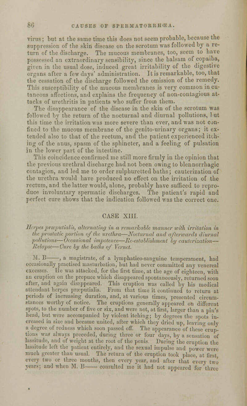 vims ; but at the same time this does not seem probable, because the suppression of the skin disease on the scrotum was followed by a re- turn of the discharge. The mucous membranes, too, seem to have possessed an extraordinary sensibility, since the balsam of copaiba, given in the usual dose, induced great irritability of the digestive organs after a few days' administration. It is remarkable, too, that the cessation of the discharge followed the omission of the remedy. This susceptibility of the mucous membranes is very common in cu- taneous affections, and explains the frequency of non-contagious at- tacks of urethritis in patients who suffer from them. The disappearance of the disease in the skin of the scrotum was followed by the return of the nocturnal and diurnal pollutions, but this time the irritation was more severe than ever, and was not con- fined to the mucous membrane of the genito-urinary organs; it ex- tended also to that of the rectum, and the patient experienced itch- ing of the anus, spasm of the sphincter, and a feeling of pulsation in the lower part of the intestine. This coincidence confirmed me still more firmly in the opinion that the previous urethral discharge had not been owing to blennorrhagic contagion, and led me to order sulphuretted baths; cauterization of the urethra would have produced no effect on the irritation of the rectum, and the latter would, alone, probably have sufficed to repro- duce involuntary spermatic discharges. The patient's rapid and perfect cure shows that the indication followed was the correct one. CASE XIII. Herpes praeputialis, alternating in a remarkable manner with irritation in the prostatic portion of the urethra—Nocturnal and afterwards diurnal 'pollutions— Occasional impotence—Re-estahlishment hi/ cauterization— Relapse—Cure hy the baths of Vernet. M. B , a magistrate, of a lyrnphatico-sanguine temperament, had occasionally practised masturbation, but had never committed any venereal excesses, lie was attacked, for the first time, at the age of eighteen, with an eruption on the prepuce which disappeared spontaneously, returned soon after, and again disappeared. This eruption was called by his medical attendant herpes praeputialis. From that time it continued to return at periods of increasing ^ duration, and, at various times, presented circum- stances worthy of notice. The eruptions generally appeared on different spots, to the number of five or six, and were not, at first, larger than a pin's head, but were accompanied by violent itching; by degrees the spots in- creased in size and became united, after which they dried up, leaving only a degree of redness which soon passed off. The appearance of these erup- tions was always preceded, during three or four days, by a sensation of lassitude, and of weight at the root of the penis. During the eruption the lassitude left the patient entirely, and the sexual impulse and power were much greater than usual. The return of the eruption took place at first every two or three months, then every year, and after that every two and when M. B consulted me it had not appeared for three
