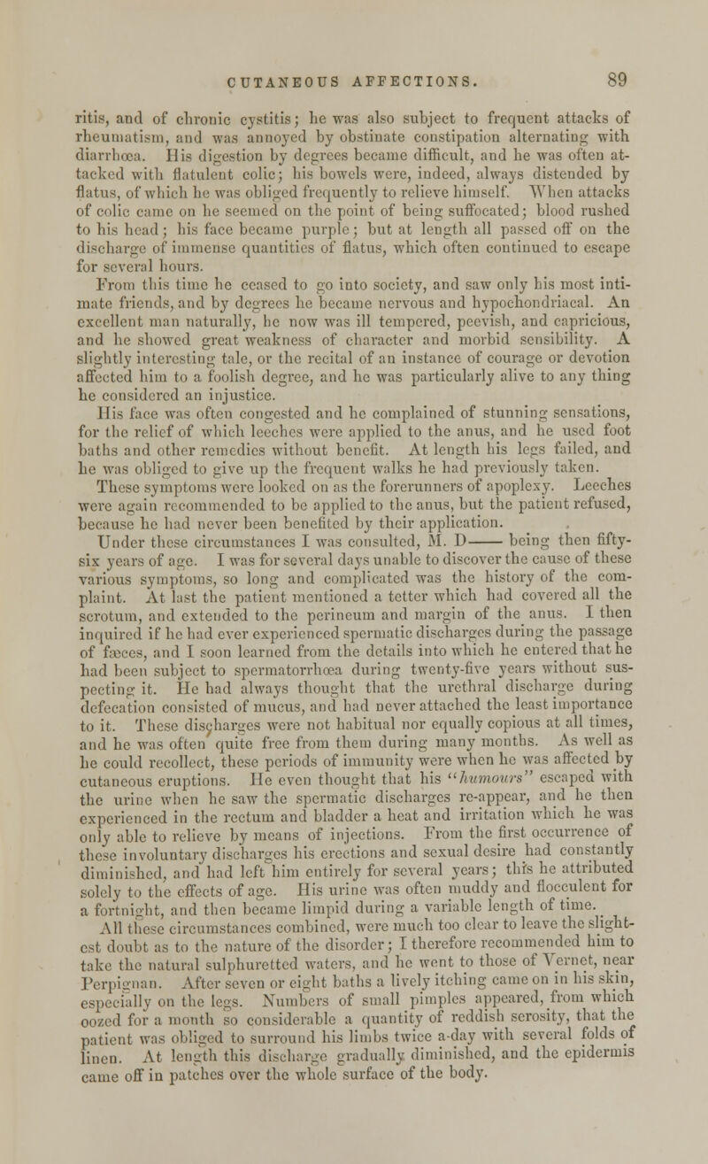 ritis, and of chronic cystitis; he was also subject to frequent attacks of rheumatism, and was annoyed by obstinate constipation alternating with diarrhoea. His digestion by degrees became difficult, and he was often at- tacked with flatulent colic; his bowels were, indeed, always distended by flatus, of which he was obliged frequently to relieve himself. When attacks of colic came on he seemed on the point of being suffocated; blood rushed to his head; his face became purple; but at length all passed off on the discharge of immense quantities of flatus, which often continued to escape for several hours. From this time he ceased to go into society, and saw only his most inti- mate friends, and by degrees he became nervous and hypochondriacal. An excellent man naturally, he now was ill tempered, peevish, and capricious, and he showed great weakness of character and morbid sensibility. A slightly interesting tale, or the recital of an instance of courage or devotion affected him to a foolish degree, and he was particularly alive to any thing he considered an injustice. His face was often congested and he complained of stunning sensations, for the relief of which leeches were applied to the anus, and he used foot baths and other remedies without benefit. At length his legs failed, and he was obliged to give up the frequent walks he had previously taken. These symptoms were looked on as the forerunners of apoplexy. Leeches were again recommended to be applied to the anus, but the patient refused, because he had never been benefited by their application. Under these circumstances I was consulted, M. D being then fifty- six years of age. I was for several days unable to discover the cause of these various symptoms, so long and complicated was the history of the com- plaint. At last the patient mentioned a tetter which had covered all the scrotum, and extended to the perineum and margin of the anus. I then inquired if he had ever experienced spermatic discharges during the passage of faeces, and I soon learned from the details into which he entered that he had been subject to spermatorrhoea during twenty-five years without sus- pecting it. lie had always thought that the urethral discharge during defecation consisted of mucus, and had never attached the least importance to it. These discharges were not habitual nor equally copious at all times, and he was often'quite free from them during many months. As well as he could recollect, these periods of immunity were when he was affected by cutaneous eruptions. He even thought that his humours escaped with the urine when he saw the spermatic discharges re-appear, and he then experienced in the rectum and bladder a heat and irritation which he was only able to relieve by means of injections. From the first occurrence of these involuntary discharges his erections and sexual desire had constantly diminished, and had left him entirely for several years; this he attributed solely to the effects of age. His urine was often muddy and flocculent for a fortnight, and then became limpid during a variable length of time. ^ All these circumstances combined, were much too clear to leave the slight- est doubt as to the nature of the disorder; I therefore recommended him to take the natural sulphuretted waters, and he went to those of Vernct, near Perpignan. After seven or eight baths a lively itching came on in his skin, especially on the legs. Numbers of small pimples appeared, from which oozed for a month so considerable a quantity of reddish serosity, that the patient was obliged to surround his limbs twice a-day with several folds of lineu. At length this discharge gradually diminished, and the epidermis came off in patches over the whole surface of the body.