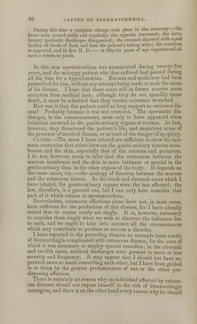 During this time a complete change took place in the economy:—the fseccs were passed easily and regularly; the appetite increased; the invo- luntary spermatic discharges disappeared; the stomach digested with equal facility all kinds of food, and bore the patient's taking wine; his erections re-appeared, and in fact M. D at fifty-six years of age experienced al- most a return to youth. In this case spermatorrhoea was unsuspected during twenty-five years, and the unhappy patient who thus suffered had passed during all the time for a hypochondriac. Enemas and medicines had been prescribed for him, without any attempt being made to seek the cause of his disease. I hope that these cases will in future receive more attention from medical men; although they do not speedily cause death, it must be admitted that they render existence wretched. How was it that this patient could so long support so serious a dis- ease? Probably because it was not constant. The spermatic dis- charges, in the commencement, seem only to have appeared when irritation occurred in the genito-urinary organs or rectum. At last, however, they threatened the patient's life, and suspicions arose of the presence of cerebral disease, or at least of the danger of apoplexy. Causes.—The cases I have related are sufficient to show the inti- mate connexion that exists between the genito-urinary mucous mem- branes and the skin, especially that of the scrotum and perineum. I do not, however, mean to infer that the connexion between the mucous membrane and the skin is more intimate or special in the genito-urinary than in the other organs of the body. It depends on the same cause, viz.:—the analogy of function between the mucous and the cutaneous tissues. In the tenth and eleventh cases which I have related, the genito-urinary organs were the last affected; the law, therefore, is a general one, but I can only here consider that part of it which relates to spermatorrhoea. Nevertheless, cutaneous affections alone have not, in most cases, been sufficient for the production of this disease, for I have already stated that its causes rarely act singly. It is, however, necessary to consider them singly when we wish to discover the influence due to each, and we ought to take into account all the circumstances which may contribute to produce so serious a disorder. I have reported in the preceding chapter an example (case ninth) of blennorrhagia complicated with cutaneous disease, for the cure of which it was necessary to employ special remedies; in the eleventh and twelfth cases, urethral discharges were present in more or less severity and frequency. It may appear that I should not have se- parated cases so much resembling each other, but I have been guided in so doing by the greater predominance of one or the other pre- disposing affection. There is certainly no reason why an individual affected by cutane- ous diseases should not expose himself to the risk of blennorrharnc contagion, and there is on the other hand every reason why he should