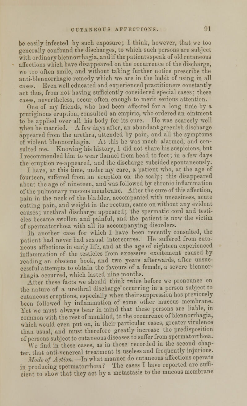 be easily infected by such exposure; I think, however, that we too generally confound the discharges, to which such persons are subject with ordinary blennorrhagia, and if the patients speak of old cutaneous affections which have disappeared on the occurrence of the discharge, we too often smile, and without taking further notice prescribe the anti-blennorrhagic remedy which we are in the habit of using in all cases. Even well educated and experienced practitioners constantly act thus, from not having sufficiently considered special cases; these cases, nevertheless, occur often enough to merit serious attention. One of my friends, who had been affected for a long time by a pruriginous eruption, consulted an empiric, who ordered an ointment to be applied over all his body for its cure. He was scarcely well when he married. A few days after, an abundant greenish discharge appeared from the urethra, attended by pain, and all the symptoms of violent blennorrhagia. At this he was much alarmed, and con- sulted me. Knowing his history, I did not share his suspicions, but I recommended him to wear flannel from head to foot; in a few days the eruption re-appeared, and the discharge subsided spontaneously. I have, at this time, under my care, a patient who, at the age of fourteen, suffered from an eruption on the scalp; this disappeared about the age of nineteen, and was followed by chronic inflammation of the pulmonary mucous membrane. After the cure of this affection, pain in the neck of the bladder, accompanied with uneasiness, acute cutting pain, and weight in the rectum, came on without any evident causes; urethral discharge appeared; the spermatic cord and testi- cles became swollen and painful, and the patient is now the victim of spermatorrhoea with all its accompanying disorders. In another case for which I have been recently consulted, the patient had never had sexual intercourse. He suffered from cuta- neous affections in early life, and at the age of eighteen experienced inflammation of the testicles from excessive excitement caused by reading an obscene book, and two years afterwards, after unsuc- cessful attempts to obtain the favours of a female, a severe blennor- rhagia occurred, which lasted nine months. After these facts we should think twice before we pronounce on the nature of a urethral discharge'occurring in a person subject to cutaneous eruptions, especially when their suppression has previously been followed by inflammation of some other mucous membrane. Yet we must always bear in mind that these persons are liable, in common with the rest of mankind, to the occurrence of blennorrhagia, which would even put on, in their particular cases, greater virulence than usual, and must therefore greatly increase the predisposition of persons subject to cutaneous diseases to suffer from spermatorrhoea. We find in these cases, as in those recorded in the second chap- ter, that anti-venereal treatment is useless and frequently injurious. Mode of Action.—In what manner do cutaneous affections operate in producing spermatorrhoea? The cases I have reported are suffi- cient to show that they act by a metastasis to the mucous membrane