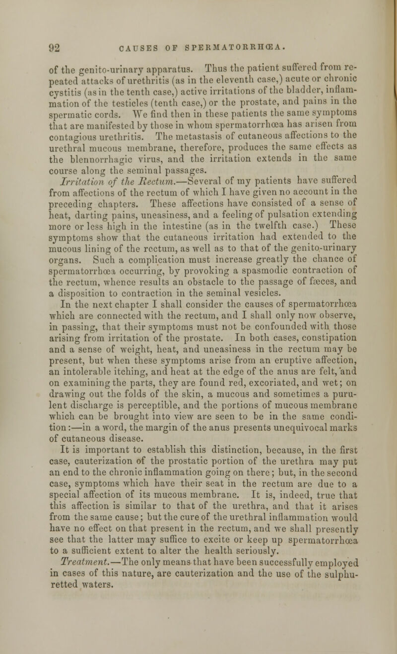 of the genito-urinary apparatus. Thus the patient suffered from re- peated attacks of urethritis (as in the eleventh case,) acute or chronic cystitis (as in the tenth case,) active irritations of the bladder, inflam- mation of the testicles (tenth case,) or the prostate, and pains in the spermatic cords. We find then in these patients the same symptoms that are manifested by those in whom spermatorrhoea has arisen from contagious urethritis. The metastasis of cutaneous affections to the urethral mucous membrane, therefore, produces the same effects as the blennorrhagic virus, and the irritation extends in the same course along the seminal passages. Irritation of the Rectum.—Several of my patients have suffered from affections of the rectum of which I have given no account in the preceding chapters. These affections have consisted of a sense of heat, darting pains, uneasiness, and a feeling of pulsation extending more or less high in the intestine (as in the twelfth case.) These symptoms show that the cutaneous irritation had extended to the mucous lining of the rectum, as well as to that of the genito-urinary organs. Such a complication must increase greatly the chance of spermatorrhoea occurring, by provoking a spasmodic contraction of the rectum, whence results an obstacle to the passage of feces, and a disposition to contraction in the seminal vesicles. In the next chapter I shall consider the causes of spermatorrhoea which are connected with the rectum, and I shall only now observe, in passing, that their symptoms must not be confounded with those arising from irritation of the prostate. In both cases, constipation and a sense of weight, heat, and uneasiness in the rectum may be present, but when these symptoms arise from an eruptive affection, an intolerable itching, and heat at the edge of the anus are felt, 'and on examining the parts, they are found red, excoriated, and wet; on drawing out the folds of the skin, a mucous and sometimes a puru- lent discharge is perceptible, and the portions of mucous membrane which can be brought into view are seen to be in the same condi- tion :—in a word, the margin of the anus presents unequivocal marks of cutaneous disease. It i3 important to establish this distinction, because, in the first case, cauterization of the prostatic portion of the urethra may put an end to the chronic inflammation going on there; but, in the second case, symptoms which have their seat in the rectum are due to a special affection of its mucous membrane. It is, indeed, true that this affection is similar to that of the urethra, and that it arises from the same cause; but the cure of the urethral inflammation would have no effect on that present in the rectum, and we shall presently see that the latter may suffice to excite or keep up spermatorrhoea to a sufficient extent to alter the health seriously. Treatment.—The only means that have been successfully employed in cases of this nature, are cauterization and the use of the sulphu- retted waters.