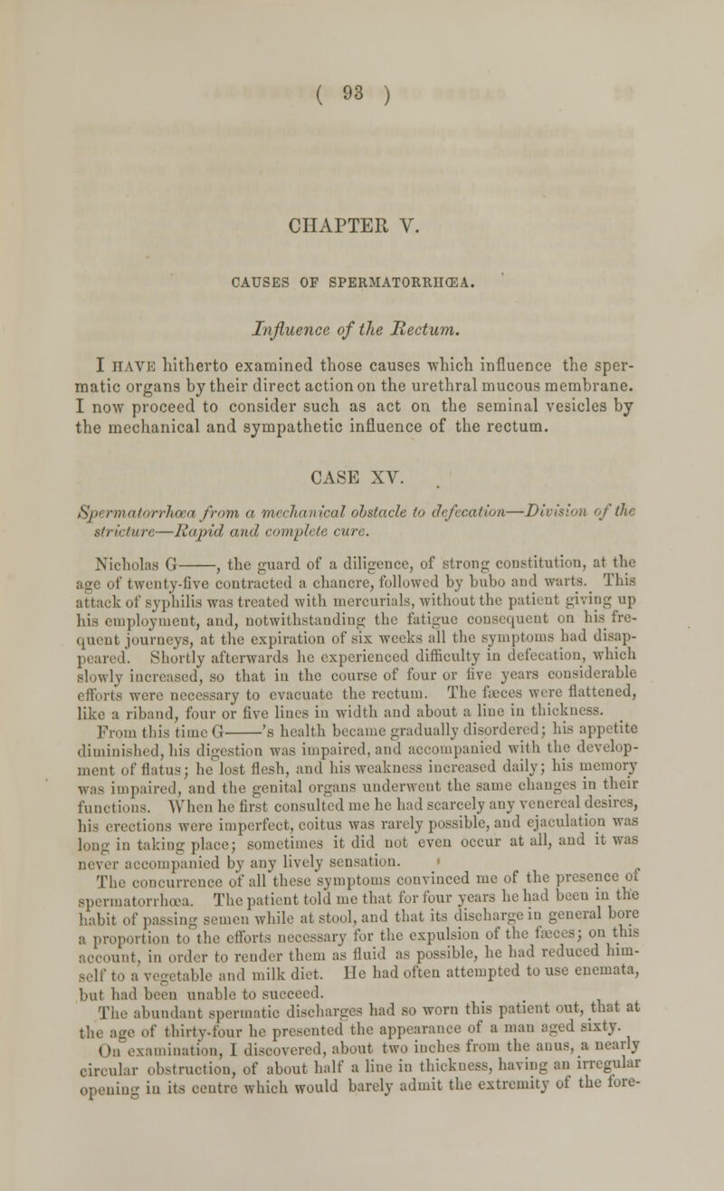 CHAPTER V. CAUSES OF SPERMATORRHEA. Influence of the Rectum. I jtave hitherto examined those causes which influence the sper- matic organs by their direct action on the urethral mucous membrane. I now proceed to consider such as act on the seminal vesicles by the mechanical and sympathetic influence of the rectum. CASE XV. Sj>< rmai'nrrhcea from a mechanical obstacle to defecation—Division of the stricture—Rapid and complete cure. Nicholas G , the guard of a diligence, of strong constitution, at the age of twenty-five contracted a chancre, followed by bubo and warts. This attack of syphilis was treated with mercurials, without the patient giving up his employment, and, notwithstanding the fatigue consequent on his fre- quent journeys, at the expiration of six weeks all the symptoms had disap- peared'. Shortly afterwards he experienced difficulty in defecation, which slowly increased, so that iu the course of four or five years considerable efforts were necessary to evacuate the rectum. The faeces were flattened, like a riband, four or five lines in width and about a line in thickness. From this time G 's health became gradually disordered; his appetite diminished, his digestion was impaired, and accompanied with the develop- ment (if flatus; he lost flesh, and his weakness increased daily; his memory was impaired, and the genital organs underwent the same changes in their functions. When he first consulted me he had scarcely any venereal desires, his erections were imperfect, coitus was rarely possible, and ejaculation was long in taking place; sometimes it did not even occur at all, and it was never accompanied by any lively sensation. » The concurrence of all these symptoms convinced me of the presence of spermatorrhoea. The patient told me that for four years he had been in the habit of passing semen while at stool, and that its discharge in general bore a proportion to the efforts necessary for the expulsion of the fasces; on this mt. in order to render them as fluid as possible, he had reduced him- self to a vegetable and milk diet. He had often attempted to use enemata, but had been unable to succeed. The abundant spermatic discharges had so worn this patient out, that at ge of thirty-four he presented the appearance of a man aged sixty. On examination, 1 discovered, about two inches from the anus, a nearly circular obstruction, of about half a line in thickness, having an irregular opening in its centre which would barely admit the extremity of the fore-