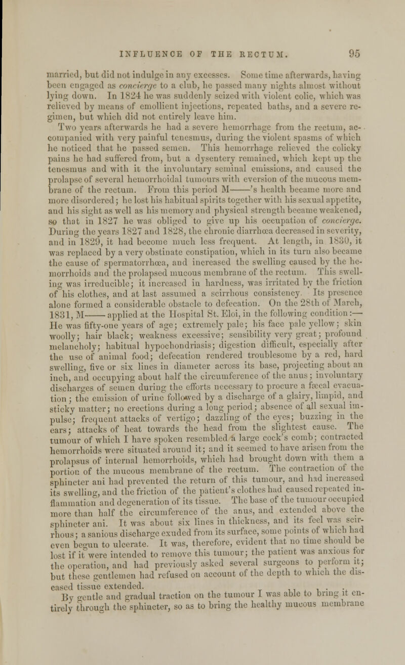 married, but did not indulge in any excesses. Sometime afterwards, having been engaged .is concierge to a club, lie passed man)- nights almost without lying down. In 1824 he was suddenly seized with violent colic, which was, relieved by means of emollient injections, repeated baths, and a severe re- gimen, but which did not entirely leave him. Two years afterwards he had a severe hemorrhage from the rectum, ac- eompanied with very painful tenesmus, during the violent spasms of which he noticed that he passed semen. This hemorrhage relieved the colicky pains he had suffered from, but a dysentery remained, which kept up the tenesmus and with it the involuntary seminal emissions, and caused the prolapse of several hemorrhoidal tumours with cversion of the mucous mem- brane of the rectum. From this period M 's health became more and mure disordered ; he lost his habitual spirits together with his sexual appetite, and his sight as well as his memory and physical strength became weakened, so that in 1827 he was obliged to give up his occupation of concierge. I taring the years 1 827 and 1828, the chronic diarrhoea decreased in si verity, and in 1829, it had become much less frequent. At length, in l^oU, it was replaced by a very obstinate constipation, which in its turn also became the cause of spermatorrhoea, and increased the swelling caused by the he- morrhoids and the prolapsed mucous membrane of the rectum. This swell- ing was irreducible; it increased in hardness, was irritated by the friction of his clothes, and at last assumed a scirrhous consistency, its pr< alone formed a considerable obstacle to defecation. On the 28th of March, 1831, M applied at the Hospital St. Eloi, in the following condition:— He was fifty-one years of age; extremely pale; his face pale .yellow: skin woolly; hair black; weakness excessive; sensibility very great; profound melancholy; habitual hypochondriasis; digestion difficult, especially after the use <>i' animal food; defecation rendered troublesome by a red, hard swelling, five or six lines in diameter across its base, projecting about an inch, and occupying about half the circumference of the anus; involuntary discharges of somen during the efforts necessary to procure a faecal evacua- tion ; the emission of urine followed by a discharge of a glairy, limpid, and sticky matter; no erections during a long period; absence of all sexual im- pulse; frequent attacks of vertigo; dazzling of the eyes; buzzing in the ears; attacks of heat towards the head from the slightest cause. The tumour of which I have spoken resembled a large cock's comb; contracted hemorrhoids were situated around it; and it seemed to have arisen from the prolapsus of internal hemorrhoids, which had brought down with them a portion of the mucous membrane of the rectum. The contraction of the sphincter aui had prevented the return of this tumour, and had increased its swelling, and the friction of the patient's clothes had caused repeated m- flammation and degeneration of its tissue. The base of the tumour occupied more than half the circumference of the anus, and extended above the sphincter ani. It was about six lines in thickness, and its led was scir- rhous: a sanious discharge exuded from its surface, some points of which had even begun to ulcerate.' It was, therefore, evident that no time should be lost if it were intended to remove this tumour; the patient was anxious tor the operation, and had previously asked several surgeons to perform it; but these gentlemen had refused on account of the depth to which the dis- eased tissue extended. . By gentle and gradual traction on the tumour I was able to bring it en- tirely through the sphincter, so as to bring the healthy mucous membrane