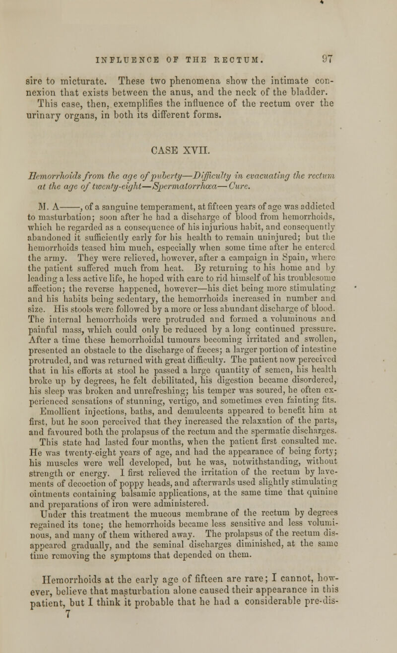 sire to micturate. These two phenomena show the intimate con- nexion that exists between the anus, and the neck of the bladder. This case, then, exemplifies the influence of the rectum over the urinary organs, in both its different forms. CASE XVII. Hemorrhoids from the age of puberty—Difficulty in evacuating the rectum at the age of twenty-eight—Spermatorrhoea—Cure. M. A , of a sanguine temperament, at fifteen years of age was addicted to masturbation; soon after he had a discharge of blood from hemorrhoids, which he regarded as a consequence of his injurious habit, and consequently abandoned it sufficiently early for his health to remain uninjured; but the hemorrhoids teased him much, especially when some time after he entered the army. They were relieved, however, after a campaign in Spain, where the patient suffered much from heat. By returning to his home and by leading a less active life, he hoped with care to rid himself of his troublesome affection; the reverse happened, however—his diet being more stimulating and his habits being sedentary, the hemorrhoids increased in number and size. His stools were followed by a more or less abundant discharge of blood. The internal hemorrhoids were protruded and formed a voluminous and painful mass, which could only be reduced by a lon^ continued pressure. After a time these hemorrhoidal tumours becoming irritated and swollen, presented an obstacle to the discharge of faeces; a larger portion of intestine protruded, and was returned with great difficulty. The patient now perceived that in his efforts at stool he passed a large quantity of semen, his health broke up by degrees, he felt debilitated, his digestion became disordered, his sleep was broken and unrefreshing; his temper was soured, he often ex- perienced sensations of stunning, vertigo, and sometimes even fainting fits. Emollient injections, baths, and demulcents appeared to benefit him at first, but he soon perceived that they increased the relaxation of the parts, and favoured both the prolapsus of the rectum and the spermatic discharges. This state had lasted four months, when the patient first consulted me. He was twenty-eight years of age, and had the appearance of being forty; his muscles were well developed, but he was, notwithstanding, without strength or energy. I first relieved the irritation of the rectum by lave- ments of decoction of poppy heads, and afterwards used slightly stimulating ointments containing balsamic applications, at the same time that quinine and preparations of iron were administered. Under this treatment the mucous membrane of the rectum by degrees regained its tone; the hemorrhoids became less sensitive and less volumi- nous, and many of them withered away. The prolapsus of the rectum dis- appeared gradually, and the seminal discharges diminished, at the same time removing the symptoms that depended on them. Hemorrhoids at the early age of fifteen are rare; I cannot, how- ever, believe that masturbation alone caused their appearance in this patient, but I think it probable that he had a considerable pre-dis- 7