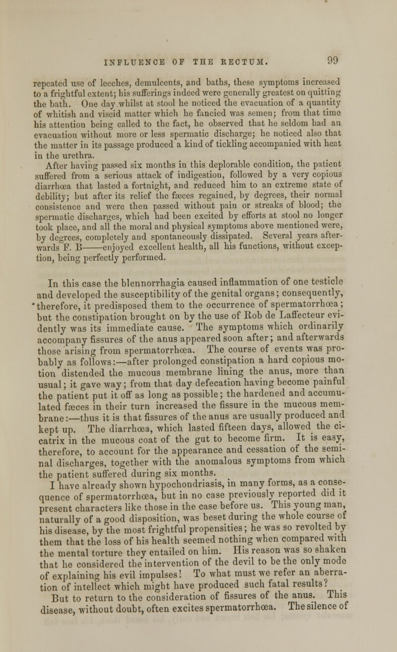 repeated use of leeches, demulcents, and baths, these symptoms increased to a frightful extent; his sufferings indeed were generally greatest on quitting the bath. One day whilst at stool he noticed the evacuation of a quantity of whitish and viscid matter which he fancied was semen; from that time his attention being called to the fact, he observed that he seldom had an evacuation without more or less spermatic discharge; he noticed also that the matter in its passage produced a kind of tickling accompanied with heat in the urethra. After having passed six months in this deplorable condition, the patient suffered from a serious attack of indigestion, followed by a very copious diarrhoea that lasted a fortnight, and reduced him to an extreme state of debility; but after its relief the faeces regained, by degrees, their normal consistence and were then passed without pain or streaks of blood; the spermatic discharges, which had been excited by efforts at stool no longer took place, and all the moral and physical symptoms above mentioned were, by degrees, completely and spontaneously dissipated. Several years after- wards F. B enjoyed excellent health, all his functions, without excep- tion, being perfectly performed. In this case the blennorrhagia caused inflammation of one testicle and developed the susceptibility of the genital organs; consequently, * therefore, it predisposed them to the occurrence of spermatorrhoea; but the constipation brought on by the use of Rob de Laffecteur evi- dently was its immediate cause. The symptoms which ordinarily accompany fissures of the anus appeared soon after; and afterwards those arising from spermatorrhoea. The course of events was pro- bably as follows:—after prolonged constipation a hard copious mo- tion distended the mucous membrane lining the anus, more than usual; it gave way; from that day defecation having become painful the patient put it off as long as possible; the hardened and accumu- lated feces in their turn increased the fissure in the mucous mem- brane :—thus it is that fissures of the anus are usually produced and kept up. The diarrhoea, which lasted fifteen days, allowed the ci- catrix in the mucous coat of the gut to become firm. It is easy, therefore, to account for the appearance and cessation of the semi- nal discharges, together with the anomalous symptoms from which the patient suffered during six months. I have already shown hypochondriasis, in many forms, as a conse- quence of spermatorrhoea, but in no case previously reported did it present characters like those in the case before us. This young man, naturally of a good disposition, was beset during the whole course of his disease, by the most frightful propensities; he was so revolted by them that the loss of his health seemed nothing when compared with the mental torture they entailed on him. His reason was so shaken that he considered the intervention of the devil to be the only mode of explaining his evil impulses! To what must we refer an aberra- tion of intellect which might have produced such fatal results? But to return to the consideration of fissures of the anus. This disease, without doubt, often excites spermatorrhoea. The silence of