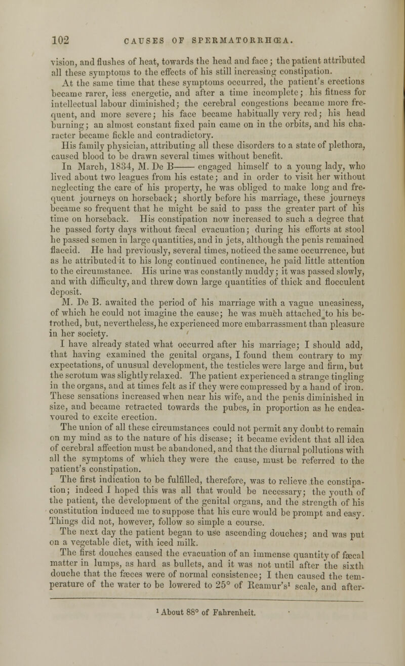 vision, and flushes of heat, towards the head and face; the patient attributed all these symptoms to the effects of his still increasing constipation. At the same time that these symptoms occurred, the patient's erections became rarer, less energetic, and after a time incomplete; his fitness for intellectual labour diminished; the cerebral congestions became more fre- quent, and more severe; his face became habitually very red; his head burning; an almost constant fixed pain came on in the orbits, and his cha- racter became fickle and contradictory. His family physician, attributing all these disorders to a state of plethora, caused blood to be drawn several times without benefit. In March, 1834, M. De B engaged himself to a young lady, who lived about two leagues from his estate; and in order to visit her without neglecting the care of his property, he was obliged to make long and fre- quent journeys on horseback; shortly before his marriage, these journeys became so frequent that he might be said to pass the greater part of his time ou horseback. His constipation now increased to such a degree that he passed forty days without fascal evacuation; during his efforts at stool he passed semen in large quantities, and in jets, although the penis remained flaccid. He had previously, several times, noticed the same occurrence, but as he attributed it to his long continued continence, he paid little attention to the circumstance. His urine was constantly muddy; it was passed slowly, and with difficulty, and threw down large quantities of thick and flocculent deposit. M. De B. awaited the period of his marriage with a vague uneasiness, of which he could not imagine the cause; he was much attached^to his be- trothed, but, nevertheless, he experienced more embarrassment than pleasure in her society. I have already stated what occurred after his marriage; I should add, that having examined the genital organs, I found them contrary to my expectations, of unusual development, the testicles were large and firm, but the scrotum was slightly relaxed. The patient experienced a strange tingling in the organs, and at times felt as if they were compressed by a hand of iron. These sensations increased when near his wife, and the penis diminished in size, and became retracted towards the pubes, in proportion as he endea- voured to excite erection. The union of all these circumstances could not permit any doubt to remain on my mind as to the nature of his disease; it became evident that all idea of cerebral affection must be abandoned, and that the diurnal pollutions with all the symptoms of which they were the cause, must be referred to the patient's constipation. The first indication to be fulfilled, therefore, was to relieve the constipa- tion; indeed I hoped this was all that would be necessary; the youth of the patient, the development of the genital organs, and the strength of his constitution induced me to suppose that his cure would be prompt and easy. Things did not, however, follow so simple a course. The next day the patient began to use ascending douches; and was put on a vegetable diet, with iced milk. The first douches caused the evacuation of an immense quantity of fiscal matter in lumps, as hard as bullets, and it was not until after the sixth douche that the fasces were of normal consistence; I then caused the tem- perature of the water to be lowered to 25° of Reamur's1 scale, and after- 1 About 88° of Fahrenheit.