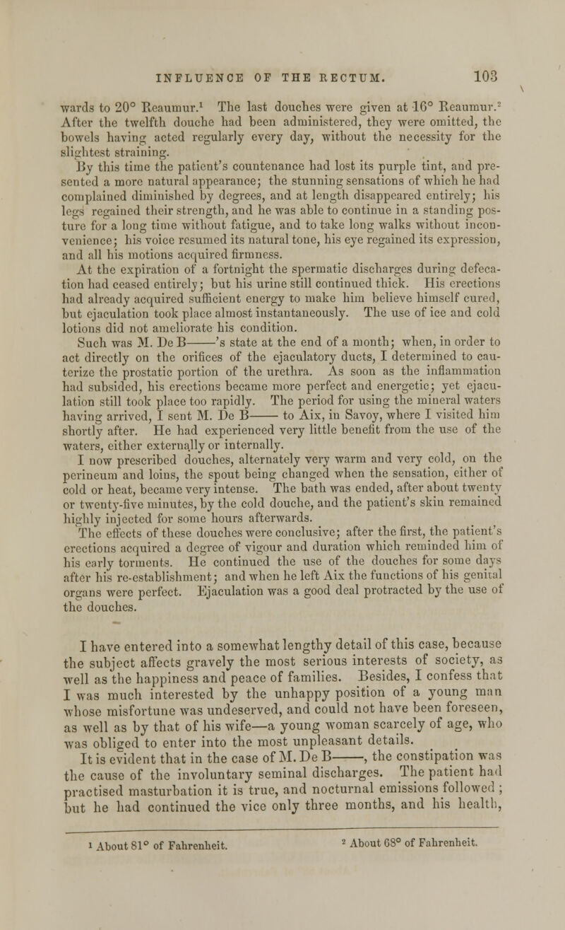 ■wards to 20° Reaumur.1 The last douches were given at 16° Reaumur.2 After the twelfth douche had been administered, they were omitted, the bowels having acted regularly every day, without the necessity for the slightest straining. By this time the patient's countenance had lost its purple tint, and pre- sented a more natural appearance; the stunning sensations of which he had complained diminished by degrees, and at length disappeared entirely; his legs regained their strength, and he was able to continue in a standing pos- ture for a long time without fatigue, and to take long walks without incon- venience; his voice resumed its natural tone, his eye regained its expression, and all his motions acquired firmness. At the expiration of a fortnight the spermatic discharges during defeca- tion had ceased entirely; but his urine still continued thick. His erections had already acquired sufficient energy to make him believe himself cured, but ejaculation took place almost instantaneously. The use of ice and cold lotions did not ameliorate his condition. Such was M. De B 's state at the end of a month; when, in order to act directly on the orifices of the ejaculatory ducts, I determined to cau- terize the prostatic portion of the urethra. As soon as the inflammation had subsided, his erections became more perfect and energetic; yet ejacu- lation still took place too rapidly. The period for using the mineral waters having arrived, I sent M. De B to Aix, in Savoy, where I visited him shortly after. He had experienced very little benefit from the use of the waters, either externally or internally. I now prescribed douches, alternately very warm and very cold, on the perineum and loins, the spout being changed when the sensation, either of cold or heat, became very intense. The bath was ended, after about twenty or twenty-five minutes, by the cold douche, and the patient's skin remained highly injected for some hours afterwards. The effects of these douches were conclusive; after the first, the patient's erections acquired a degree of vigour and duration which reminded him of his early torments. He continued the use of the douches for some days after his re-establishment; and when he left Aix the functions of his genital organs were perfect. Ejaculation was a good deal protracted by the use of the douches. I have entered into a somewhat lengthy detail of this case, because the subject affects gravely the most serious interests of society, as well as the happiness and peace of families. Besides, I confess that I was much interested by the unhappy position of a young man whose misfortune was undeserved, and could not have been foreseen, as well as by that of his wife—a young woman scarcely of age, who was obliged to enter into the most unpleasant details. It is evident that in the case of M. De B , the constipation was the cause of the involuntary seminal discharges. The patient had practised masturbation it is true, and nocturnal emissions followed ; but he had continued the vice only three months, and his health, i About 81° of Fahrenheit. 2 About 68° of Fahrenheit.