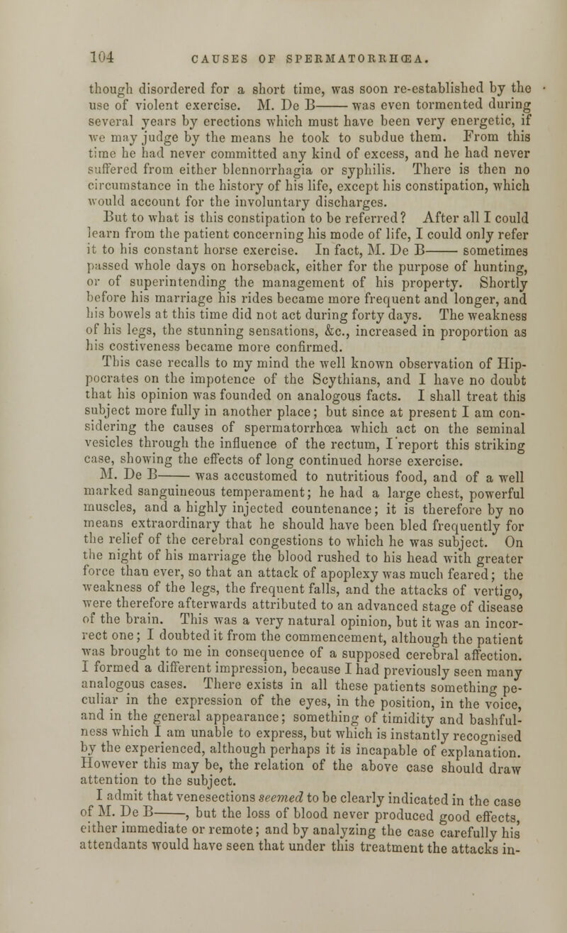 though disordered for a short time, was soon re-established by the use of violent exercise. M. De B was even tormented during several years by erections which must have been very energetic, if we may judge by the means he took to subdue them. From this time he had never committed any kind of excess, and he had never suffered from either blennorrhagia or syphilis. There is then no circumstance in the history of his life, except his constipation, which would account for the involuntary discharges. But to what is this constipation to be referred? After all I could learn from the patient concerning his mode of life, I could only refer it to his constant horse exercise. In fact, M. De B sometimes passed whole days on horseback, either for the purpose of hunting, or of superintending the management of his property. Shortly before his marriage his rides became more frequent and longer, and his bowels at this time did not act during forty days. The weakness of his legs, the stunning sensations, &c, increased in proportion as his costiveness became more confirmed. This case recalls to my mind the well known observation of Hip- pocrates on the impotence of the Scythians, and I have no doubt that his opinion was founded on analogous facts. I shall treat this subject more fully in another place; but since at present I am con- sidering the causes of spermatorrhoea which act on the seminal vesicles through the influence of the rectum, I'report this striking case, showing the effects of long continued horse exercise. M. De B was accustomed to nutritious food, and of a well marked sanguineous temperament; he had a large chest, powerful muscles, and a highly injected countenance; it is therefore by no means extraordinary that he should have been bled frequently for the relief of the cerebral congestions to which he was subject. On the night of his marriage the blood rushed to his head with greater force than ever, so that an attack of apoplexy was much feared; the weakness of the legs, the frequent falls, and the attacks of vertigo, were therefore afterwards attributed to an advanced stage of disease of the brain. This was a very natural opinion, but it was an incor- rect one; I doubted it from the commencement, although the patient was brought to me in consequence of a supposed cerebral affection. I formed a different impression, because I had previously seen many analogous cases. There exists in all these patients something pe- culiar in the expression of the eyes, in the position, in the voice, and in the general appearance; something of timidity and bashful- ness which I am unable to express, but which is instantly recognised by the experienced, although perhaps it is incapable of explanation. However this may be, the relation of the above case should draw attention to the subject. I admit that venesections seemed to be clearly indicated in the case of M. De B , but the loss of blood never produced good effects either immediate or remote; and by analyzing the case carefully his attendants would have seen that under this treatment the attacks in-