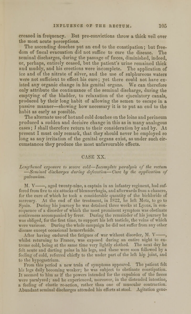 creased in frequency. But pre-convictions throw a thick veil over the most acute perceptions. The ascending douches put an end to the constipation; but free- dom of faecal evacuation did not suffice to cure the disease. The seminal discharges, during the passage of feces, diminished, indeed, or, perhaps, entirely ceased, but the patient's urine remained thick and muddy, and his erections were incomplete. The application of ice and of the nitrate of silver, and the use of sulphureous waters were not sufficient to effect his cure; yet there could not have ex- isted any organic change in his genital organs. We can therefore only attribute the continuance of the seminal discharge, during the emptying of the bladder, to relaxation of the ejaculatory canals, produced by their long habit of allowing the semen to escape in a passive manner—showing how necessary it is to put an end to the habit as early as possible. The alternate use of hot and cold douches on the loins and perineum produced a sudden and decisive change in this as in many analogous cases; I shall therefore return to their consideration by and by. At present I must only remark, that they should never be employed so long as any irritation of the genital organs exist, as under such cir- cumstances they produce the most unfavourable effects. CASE XX. Lengthened exposure to severe cold—Incomplete paralysis of the rectum —Seminal discharges during defecation—Cure by the application of galvanism. M. V , aged twenty-nine, a captain in an infantry regiment, had suf- fered from five to six attacks of blennorrhagia, and afterwards from a chancre, for the cure of which he took a considerable quantity of the bichloride of mercury- At the end of the treatment, in 1822, he left Metz, to go to Spain. During his journey he was detained three weeks at Lyons, in con- sequence of a disorder of which the most prominent symptom was obstinate enstiveness accompanied by fever. During the remainder of his journey he was obliged, for the first time, to support his left testicle, the veins of which were varicose. During the whole campaign he did not suffer from any other disease except occasional hemorrhoids. After having endured the fatigues of war without disorder, M. V , whilst returning to France, was exposed during an entire night to ex- treme cold, being at the same time very lightly clothed. The next day he felt acute and darting pains in his legs, and these were soon followed by a feeling of cold, referred chiefly to the under part of the left hip joint, and to the hypogastrium. From this period a new train of symptoms appeared. The patient felt sgs daily becoming weaker; he was subject to obstinate constipation. It seemed to him as if the powers intended for the expulsion of the ffeces were paralyzedj and he experienced, moreover, in the distended intestine, a feeling of elastic re-action, rather than one of muscular contraction. Abundant seminal discharges attended his efforts at stool. Agitation gene-