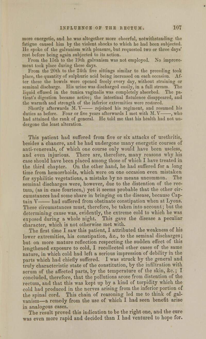 more energetic, and he was altogether more cheerful, notwithstanding the fatigue caused him by the violent shocks to which he had been subjected. He spoke of the galvanism with pleasure, but requested two or three days' rest before being again subjected to its action. From the 15tb to the 19th galvanism was not employed. No improve- ment took place during these days. From the 20th to the 24th five sittings similar to the preceding took place, the quantity of sulphuric acid being increased on each occasion. Af- ter these the bowels were opened freely every day, without straining or seminal discharge. His urine was discharged easily, in a full stream. The liquid effused in the tunica vaginalis was completely absorbed. The pa- tient's digestion became active; the intestinal flatulence disappeared, and the warmth and strength of the inferior extremities were restored. Shortly afterwards M. V rejoined his regiment, and resumed his duties as before. Four or five years afterwards I met with M. V , who had attained the rank of general. He told me that his health had not un- dergone the least alteration. This patient had suffered from five or six attacks of urethritis, besides a chancre, and he had undergone many energetic courses of anti-venereals, of which one course only would have been useless, and even injurious. There are, therefore, many reasons why his case should have been placed among those of which I have treated in the third chapter. On the other hand, he had suffered for a long time from hemorrhoids, which were on one occasion even mistaken for syphilitic vegetations, a mistake by no means uncommon. The seminal discharges were, however, due to the distention of the rec- tum, (as in case fourteen,) yet it seems probable that the other cir- cumstances had some share in bringing on the disease, because Cap- tain V had suffered from obstinate constipation when at Lyons. These circumstances must, therefore, be taken into account; but the determining cause was, evidently, the extreme cold to which he was exposed during a whole night. This gave the disease a peculiar character, which is not otherwise met with. The first time I saw this patient, I attributed the weakness of his lower extremities, his constipation, &c, to the seminal discharges; but on more mature reflection respecting the sudden effect of this lengthened exposure to cold, I recollected other cases of the same nature, in which cold had left a serious impression of debility in the parts which had chiefly suffered. I was struck by the general and truly characteristic state of the constitution, by the infiltration with serum of the affected parts, by the temperature of the skin, &c.; I concluded, therefore, that the pollutions arose from distention of the rectum, and that this was kept up by a kind of torpidity which the cold had produced in the nerves arising from the inferior portion of the spinal cord. This chain of reasoning led me to think of gal- vanism—a remedy from the use of which I had seen benefit arise in analogous cases. The result proved this indication to be the right one, and the cure was even more rapid and decided than I had ventured to hope for.