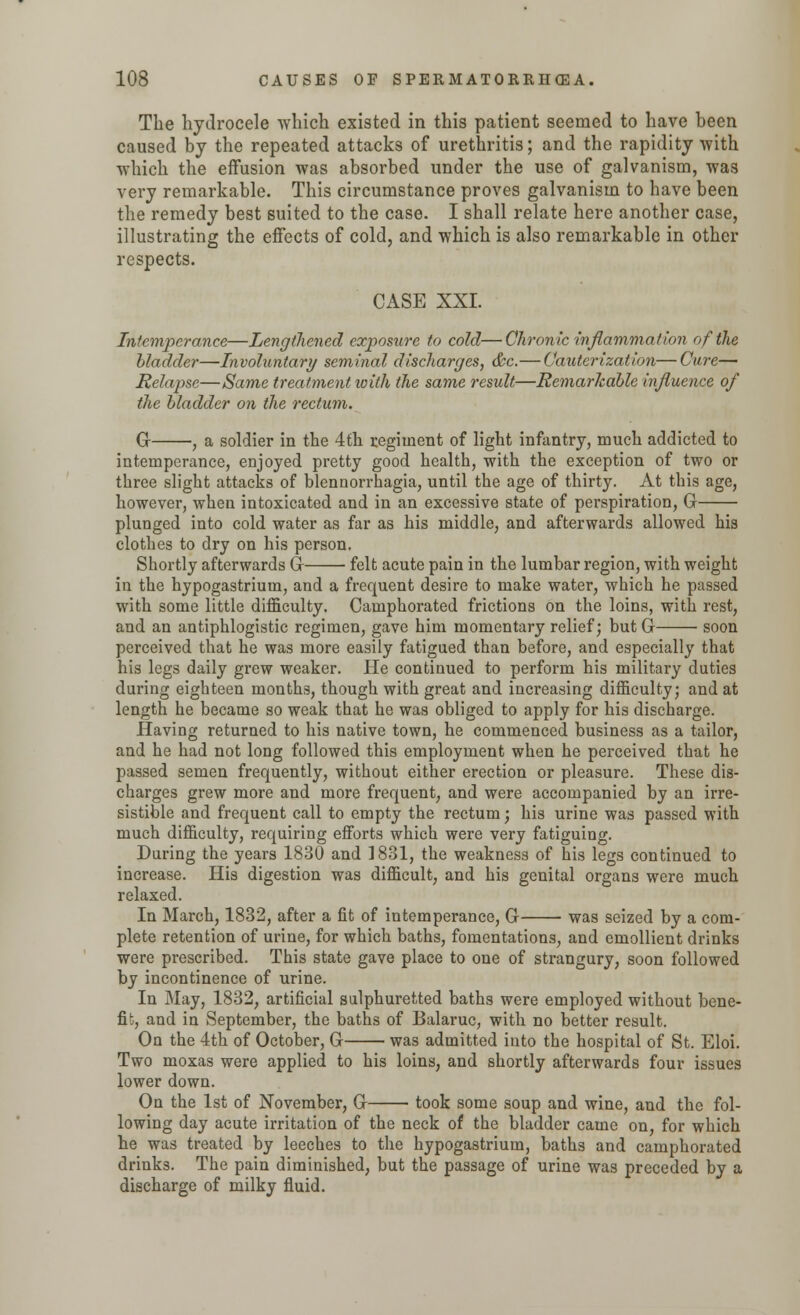The hydrocele which existed in this patient seemed to have been caused by the repeated attacks of urethritis; and the rapidity with which the effusion was absorbed under the use of galvanism, was very remarkable. This circumstance proves galvanism to have been the remedy best suited to the case. I shall relate here another case, illustrating the effects of cold, and which is also remarkable in other respects. CASE XXI. Intemperance—Lengthened exposure to cold— Chronic inflammation of the bladder—Involuntary seminal discharges, &c.—Cauterization—Cure— Relapse—Same treatment with the same result—Remarkable influence of the bladder on the rectum. G , a soldier in the 4th regiment of light infantry, much addicted to intemperance, enjoyed pretty good health, with the exception of two or three slight attacks of blennorrhagia, until the age of thirty. At this age, however, when intoxicated and in an excessive state of perspiration, G plunged into cold water as far as his middle, and afterwards allowed his clothes to dry on his person. Shortly afterwards G felt acute pain in the lumbar region, with weight in the hypogastrium, and a frequent desire to make water, which he passed with some little difficulty. Camphorated frictions on the loins, with rest, and an antiphlogistic regimen, gave him momentary relief; but G soon perceived that he was more easily fatigued than before, and especially that his legs daily grew weaker. He continued to perform his military duties during eighteen months, though with great and increasing difficulty; and at length he became so weak that he was obliged to apply for his discharge. Having returned to his native town, he commenced business as a tailor, and he had not long followed this employment when he perceived that he passed semen frequently, without either erection or pleasure. These dis- charges grew more and more frequent, and were accompanied by an irre- sistible and frequent call to empty the rectum; his urine was passed with much difficulty, requiring efforts which were very fatiguing. During the years 1830 and 1831, the weakness of his legs continued to increase. His digestion was difficult, and his genital organs were much relaxed. In March, 1832, after a fit of intemperance, G was seized by a com- plete retention of urine, for which baths, fomentations, and emollient drinks were prescribed. This state gave place to one of strangury, soon followed by incontinence of urine. In May, 1832, artificial sulphuretted baths were employed without bene- fit,, and in September, the baths of Balaruc, with no better result. On the 4th of October, G was admitted into the hospital of St. Eloi. Two moxas were applied to his loins, and shortly afterwards four issues lower down. On the 1st of November, G took some soup and wine, and the fol- lowing day acute irritation of the neck of the bladder came on, for which he was treated by leeches to the hypogastrium, baths and camphorated drinks. The pain diminished, but the passage of urine was preceded by a discharge of milky fluid.