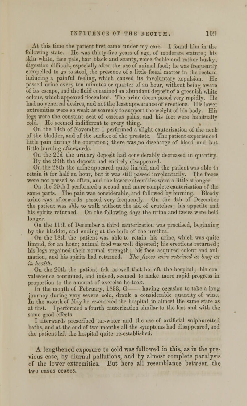 At this time the patient first came under my care. I found him in the following state. He was thirty-five years of age, of moderate stature; his skin white, face pale, hair black and scanty, voice feeble and rather husky, digestion difficult, especially after the use of animal food; he was frequently compelled to go to stool, the presence of a little feecal matter in the rectum inducing a painful feeling, which caused its involuntary expulsion. He passed urine every ten minutes or quarter of an hour, without being aware of its escape, and the fluid contained an abundant deposit of a greenish white colour, which appeared flocculent. The urine decomposed very rapidly. He had no venereal desires, and not the least appearance of erections. His lower extremities were so weak as scarcely to support the weight of his body. His legs were the constant seat of osseous pains, and his feet were habitually cold. He seemed indifferent to every thing. % On the 14th of November I performed a slight cauterization of the neck of the bladder, and of the surface of the prostate. The patient experienced little pain during the operation; there was^io discharge of blood and but little burning afterwards. On the 22d the urinary deposit had considerably decreased in quantity. By the 2Gth the deposit had entirely disappeared. On the 28th the urine appeared quite limpid, and the patient was able to retain it for half an hour, but it was still passed involuntarily. The faeces were not passed so often, and the lower extremities were a little stronger. On the 20th I performed a second and more complete cauterization of the same parts. The pain was considerable, and followed by burning. Bloody urine was afterwards passed very frequently. On the 4th of December the patient was able to walk without the aid of crutches; his appetite and his spirits returned. On the following days the urine and faeces were held longer. On the 11th of December a third cauterization was practised, beginning by the bladder, and ending at the bulb of the urethra. On the 18th the patient was able to retain his urine, which was quite limpid, for an hour; animal food was well digested; his erections returned; his legs regained their normal strength; his face acquired colour and ani- mation, and his spirits had returned. The fseces were retained as long as in health. On the 20th the patient felt so well that he left the hospital; his con- valescence continued, and indeed, seemed to make more rapid progress in proportion to the amount of exercise he took. In the month of February, 1833, G having occasion to take a long journey during very severe cold, drank a considerable quantity of wine. In the month of May he re-entered the hospital, in almost the same state as at first. I performed a fourth cauterization similar to the last and with the same good effects. I afterwards prescribed tar-water and the use of artificial sulphuretted baths, and at the end of two months all the symptoms had disappeared, and the patient left the hospital quite re-established. A lengthened exposure to cold was followed in this, as in the pre- vious case, by diurnal pollutions, and by almost complete paralysis of the lower extremities. But here all resemblance between the two cases ceases.