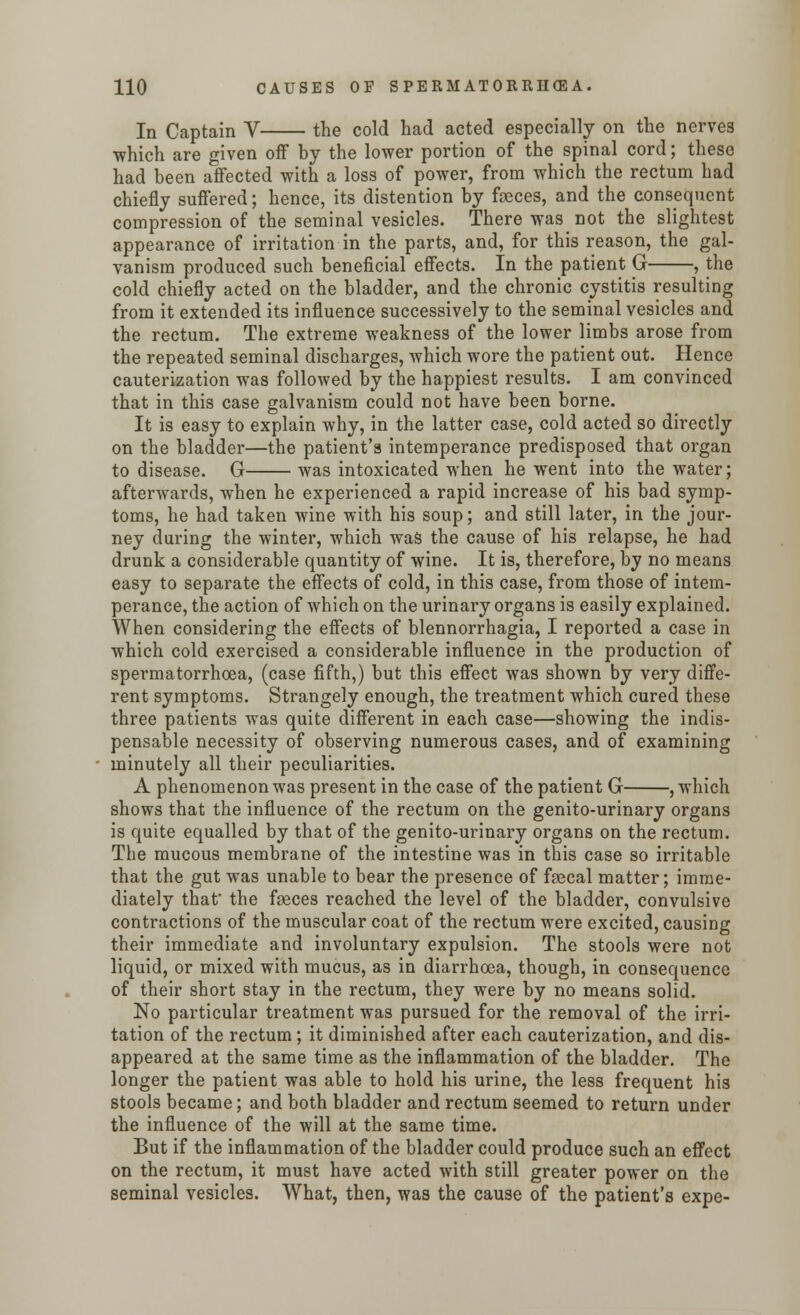 In Captain V the cold had acted especially on the nerves which are given off by the lower portion of the spinal cord; these had been affected with a loss of power, from which the rectum had chiefly suffered; hence, its distention by feces, and the consequent compression of the seminal vesicles. There was not the slightest appearance of irritation in the parts, and, for this reason, the gal- vanism produced such beneficial effects. In the patient G , the cold chiefly acted on the bladder, and the chronic cystitis resulting from it extended its influence successively to the seminal vesicles and the rectum. The extreme weakness of the lower limbs arose from the repeated seminal discharges, which wore the patient out. Hence cauterization was followed by the happiest results. I am convinced that in this case galvanism could not have been borne. It is easy to explain why, in the latter case, cold acted so directly on the bladder—the patient's intemperance predisposed that organ to disease. G was intoxicated when he went into the water; afterwards, when he experienced a rapid increase of his bad symp- toms, he had taken wine with his soup; and still later, in the jour- ney during the winter, which was the cause of his relapse, he had drunk a considerable quantity of wine. It is, therefore, by no means easy to separate the effects of cold, in this case, from those of intem- perance, the action of which on the urinary organs is easily explained. When considering the effects of blennorrhagia, I reported a case in which cold exercised a considerable influence in the production of spermatorrhoea, (case fifth,) but this effect was shown by very diffe- rent symptoms. Strangely enough, the treatment which cured these three patients was quite different in each case—showing the indis- pensable necessity of observing numerous cases, and of examining minutely all their peculiarities. A phenomenon was present in the case of the patient G , which shows that the influence of the rectum on the genito-urinary organs is quite equalled by that of the genito-urinary organs on the rectum. The mucous membrane of the intestine was in this case so irritable that the gut was unable to bear the presence of faecal matter; imme- diately that- the faeces reached the level of the bladder, convulsive contractions of the muscular coat of the rectum were excited, causing their immediate and involuntary expulsion. The stools were not liquid, or mixed with mucus, as in diarrhoea, though, in consequence of their short stay in the rectum, they were by no means solid. No particular treatment was pursued for the removal of the irri- tation of the rectum; it diminished after each cauterization, and dis- appeared at the same time as the inflammation of the bladder. The longer the patient was able to hold his urine, the less frequent his stools became; and both bladder and rectum seemed to return under the influence of the will at the same time. But if the inflammation of the bladder could produce such an effect on the rectum, it must have acted with still greater power on the seminal vesicles. What, then, was the cause of the patient's expe-