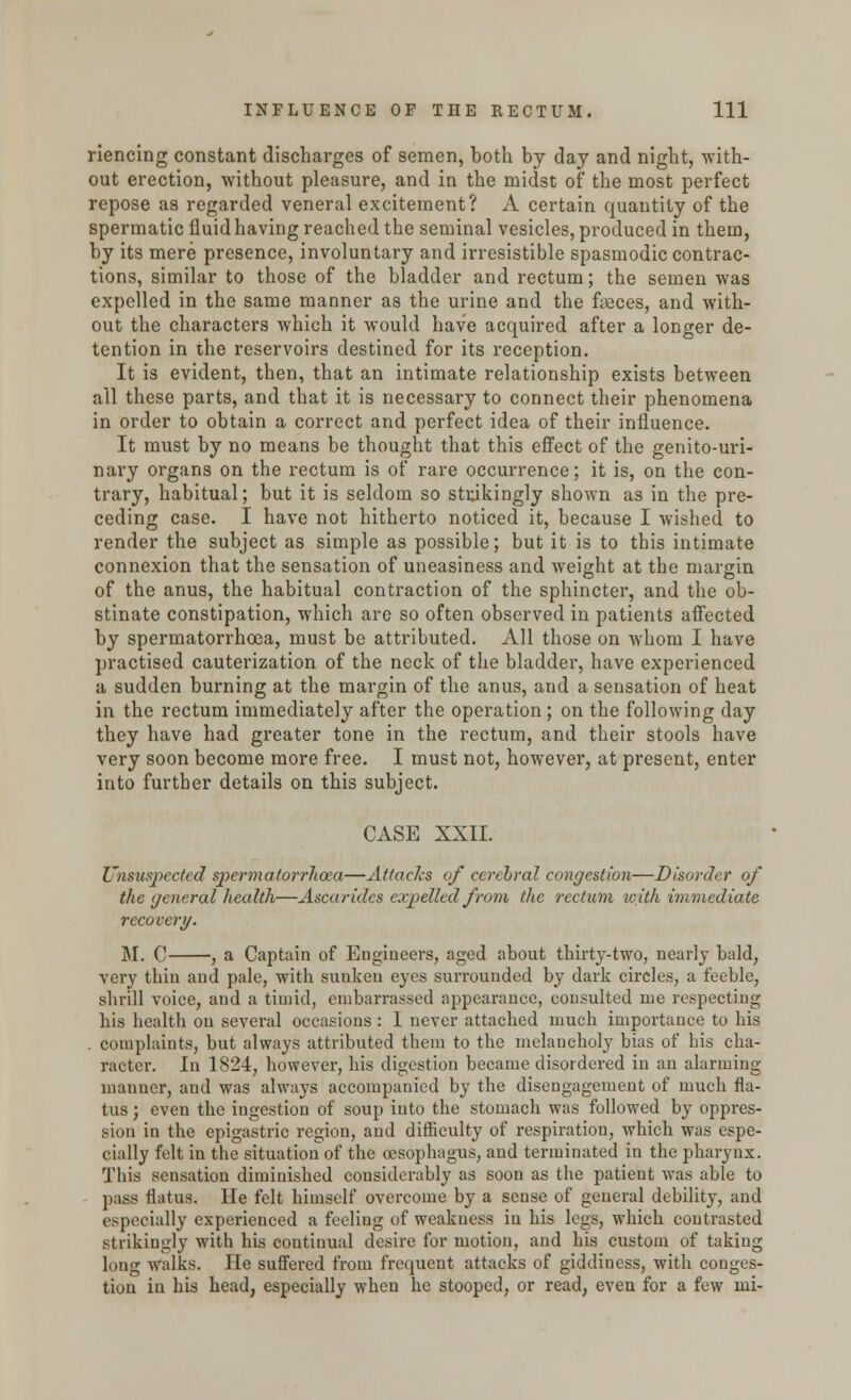 riencing constant discharges of semen, both by day and night, -with- out erection, without pleasure, and in the midst of the most perfect repose as regarded veneral excitement? A certain quantity of the spermatic fluid having reached the seminal vesicles, produced in them, by its mere presence, involuntary and irresistible spasmodic contrac- tions, similar to those of the bladder and rectum; the semen was expelled in the same manner as the urine and the faeces, and with- out the characters which it would have acquired after a longer de- tention in the reservoirs destined for its reception. It is evident, then, that an intimate relationship exists between all these parts, and that it is necessary to connect their phenomena in order to obtain a correct and perfect idea of their influence. It must by no means be thought that this effect of the genito-uri- nary organs on the rectum is of rare occurrence; it is, on the con- trary, habitual; but it is seldom so strikingly shown as in the pre- ceding case. I have not hitherto noticed it, because I wished to render the subject as simple as possible; but it is to this intimate connexion that the sensation of uneasiness and weight at the margin of the anus, the habitual contraction of the sphincter, and the ob- stinate constipation, which are so often observed in patients affected by spermatorrhoea, must be attributed. All those on whom I have practised cauterization of the neck of the bladder, have experienced a sudden burning at the margin of the anus, and a sensation of heat in the rectum immediately after the operation; on the following day they have had greater tone in the rectum, and their stools have very soon become more free. I must not, however, at present, enter into further details on this subject. CASE XXII. Unsuspected spermatorrhoea—Attacks of cerebral congestion—Disorder of the general health—Ascaridcs expelled from the rectum icith immediate recover)/. M. C , a Captain of Engineers, aged about thirty-two, nearly bald, very thin and pale, with sunken eyes surrounded by dark circles, a feeble, shrill voice, and a timid, embarrassed appearance, consulted me respecting his health on several occasions: I never attached much importance to his . complaints, but always attributed them to the melancholy bias of his cha- racter. In 1824, however, his digestion became disordered in an alarming- manner, and was always accompauied by the disengagement of much fla- tus ; even the ingestion of soup into the stomach was followed by oppres- sion in the epigastric region, and difficulty of respiration, which was espe- cially felt in the situation of the oesophagus, and terminated in the pharynx. This sensation diminished considerably as soon as the patient was able to pass flatus. He felt himself overcome by a sense of general debility, and especially experienced a feeling of weakness in his legs, which contrasted strikingly with his continual desire for motion, and his custom of taking long walks. He suffered from frequent attacks of giddiness, with conges- tion in his head, especially when he stooped, or read, even for a few mi-