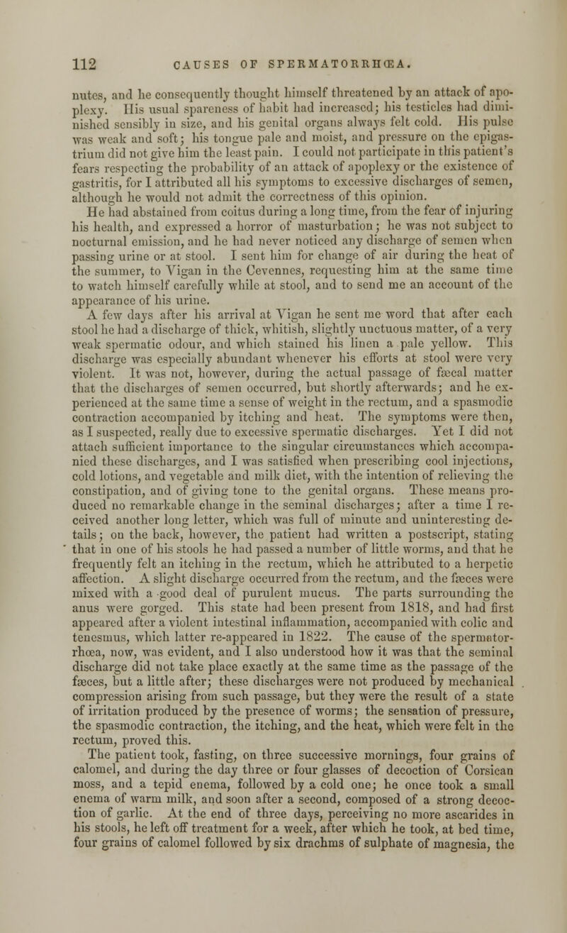 nutes, and lie consequently thought himself threatened hy an attack of apo- plexy. His usual spareness of habit had increased; his testicles had dimi- nished sensibly in size, and his genital organs always felt cold. His pulse was weak and soft; his tongue pale and moist, and pressure on the epigas- trium did not give him the least pain. I could not participate in this patient's fears respecting the probability of an attack of apoplexy or the existence of gastritis, for I attributed all his symptoms to excessive discharges of semen, although he would not admit the correctness of this opinion. He had abstained from coitus during a long time, from the fear of injuring his health, and expressed a horror of masturbation; he was not subject to nocturnal emission, and he had never noticed any discharge of semen when passing urine or at stool. I sent him for change of air during the heat of the summer, to Yigan in the Cevennes, requesting him at the same time to watch himself carefully while at stool, and to send me an account of the appearance of his urine. A few days after his arrival at Yigan he sent me word that after each stool he had a discharge of thick, whitish, slightly unctuous matter, of a very weak spermatic odour, and which stained his linen a pale yellow. This discharge was especially abundant whenever his efforts at stool were very violent. It was not, however, during the actual passage of fascal matter that the discharges of semen occurred, but shortly afterwards; and he ex- perienced at the same time a sense of weight in the rectum, and a spasmodic contraction accompanied by itching and heat. The symptoms were then, as I suspected, really due to excessive spermatic discharges. Yet I did not attach sufficient importance to the singular circumstances which accompa- nied these discharges, and I was satisfied when prescribing cool injections, cold lotions, and vegetable and milk diet, with the intention of relieving the constipation, and of giving tone to the genital organs. These means pro- duced no remarkable change in the seminal discharges; after a time I re- ceived another long letter, which was full of minute and uninteresting de- tails ; on the back, however, the patient had written a postscript, stating that in one of his stools he had passed a number of little worms, and that he frequently felt an itching in the rectum, which he attributed to a herpetic affection. A slight discharge occurred from the rectum, and the faeces were mixed with a good deal of purulent mucus. The parts surrounding the anus were gorged. This state had been present from 1818, and had first appeared after a violent intestinal inflammation, accompanied with colic and tenesmus, which latter re-appeared in 1822. The cause of the spermator- rhoea, now, was evident, and I also understood how it was that the seminal discharge did not take place exactly at the same time as the passage of the faeces, but a little after; these discharges were not produced by mechanical compression arising from such passage, but they were the result of a state of irritation produced by the presence of worms; the sensation of pressure, the spasmodic contraction, the itching, and the heat, which were felt in the rectum, proved this. The patient took, fasting, on three successive mornings, four grains of calomel, and during the day three or four glasses of decoction of Corsican moss, and a tepid enema, followed by a cold one; he once took a small enema of warm milk, and soon after a second, composed of a strong decoc- tion of garlic. At the end of three days, perceiving no more ascarides in his stools, he left off treatment for a week, after which he took, at bed time, four grains of calomel followed by six drachms of sulphate of magnesia, the