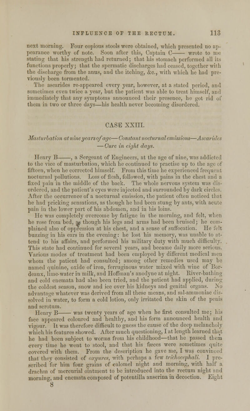 next morning. Four copious stools were obtained, which presented no ap- mce worthy of note. Soon after this, Captain C wrote to me stating that his strength had returned; that his stomach performed all its functions properly; that the spermatic discharges had ceased, together with the discharge from the anus, and the itching, &c, with which he had pre- viously been tormented. The ascarides re-appeared every year, however, at a stated period, and sometimes even twice a year, but the patient was able to treat himself, and immediately that any symptoms announced their presence, he got rid of them in two or three days—his health never becoming disordered. CASE XXIII. Masturbation at nine years of age—Constant nocturnal emissions—Ascarides — Cure in eight days. Henry B , a Sergeant of Engineers, at the age of nine, was addicted to the vice of masturbation, which he continued to practise up to the age of fifteen, when he corrected himself. From this time he experienced frequent nocturnal pollutions. Loss of flesh, followed, with pains in the chest and a fixed pain in the middle of the back. The whole nervous system was dis- ordered, and the patient's eyes were injected and surrounded by dark circles. After the occurrence of a nocturnal emission, the patient often noticed that he had pricking sensations, as though he had been stung by ants, with acute pain in the lower part of his abdomen, and in his loins. He was completely overcome by fatigue in the morning, and felt, when he rose from bed, a« though his legs and arms had been bruised; he com- plained also of oppression at his chest, and a sense of suffocation. He felt buzzing in his cars in the evening: he lost his memory, was uuable to at- tend to his affairs, and performed his military duty with much difficulty. This state had continued for several years, and became daily more serious. Various modes of treatment had been employed by different medical men whom the patient had consulted; among other remedies used may be named quinine, oxide of iron, ferruginous water mixed with wine of Bor- deaux, lime-water in milk, and Hoffman's anodyne at night. River-bathing and cold enemata had also been tried, and the patient had applied, during the coldest season, snow and ice over his kidneys and genital organs. No advantage whatever was derived from all these means, and sal-ammoniac dis- solved in water, to form a cold lotion, only irritated the skin of the penis and scrotum. Henry B was twenty years of age when he first consulted me; his face appeared coloured and healthy, and his form announced health and vigour. Tt was therefore difficult to guess the cause of the deep melancholy which his features showed. After much questioning, I at length learned that he had been subject to worms from his childhood—that he passed them every time he went to stool, and that his feces were sometimes quite covered with them. From the description he gave me, I was convinced that they consisted of oxyures, with perhaps a few trichocephali. I pre- scribed for him four grains of calomel night and morning, with half a drachm of mercurial ointment to be introduced into the rectum night and morning, and enemata composed of potentilla anserina in decoction. Eight