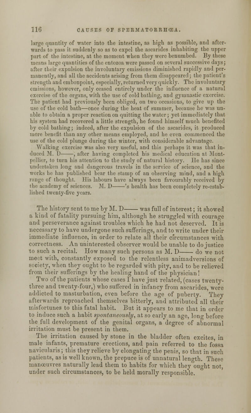 large quantity of water into the intestine, as high as possible, and after- wards to pass it suddenly so as to expel the ascarides inhabiting the upper part of the intestine, at the moment when they were benumbed. By these means large quantities of the entozoa were passed on several successive days; after their expulsion the involuntary emissions diminished rapidly and per- manently, and all the accidents arising from them disappeared; the patient's strength and embonpoint, especially, returned very quickly. The involuntary emissions, however, only ceased entirely under the influence of a natural exercise of the organs, with the use of cold bathing, and gymnastic exercise. The patient had previously been obliged, on two occasions, to give up the use of the cold bath—once during the heat of summer, because he was un- able to obtain a proper reaction on quitting the water; yet immediately that his system had recovered a little strength, he found himself much benefited by cold bathing; indeed, after the expulsion of the ascarides, it produced more benefit than any other means employed, and he even commenced the use of the cold plunge during the winter, with considerable advantage. Walking exercise was also very useful, and this perhaps it was that in- duced M. D , after having completed his medical education at Mont- pellier, to turn his attention to the study of natural history. He has since undertaken long and dangerous travels in the service of science, and the works he has published bear the stamp of an observing mind, and a high range of thought. His labours have always been favourably received by the academy of sciences. M. D 's health has been completely re-estab- lished twenty-five years. The history sent to me by M. D was full of interest; it showed a kind of fatality pursuing him, although he struggled with courage and perseverance against troubles which he had not deserved. It is necessary to have undergone such sufferings, and to write under their immediate influence, in order to relate all their circumstances with correctness. An uninterested observer would be unable to do justice to such a recital. How many such persons as M. D do we not meet with, constantly exposed to the relentless animadversions of society, when they ought to be regarded with pity, and to be relieved from their sufferings by the healing hand of the physician! Two of the patients whose cases I have just related, (cases twenty- three and twenty-four,) who suffered in infancy from ascarides, were addicted to masturbation, even before the age of puberty. They afterwards reproached themselves bitterly, and attributed all their misfortunes to this fatal habit. But it appears to me that in order to induce such a habit spontaneously, at so early an acre, lone before the full development of the genital organs, a degree of abnormal irritation must be present in them. The irritation caused by stone in the bladder often excites in male infants, premature erections, and pain referred to the fossa naviculars; this they relieve by elongating the penis, so that in such patients, as is well known, the prepuce is of unnatural len<nh. These manoeuvres naturally lead them to habits for which they ouo-ht not under such circumstances, to be held morally responsible.