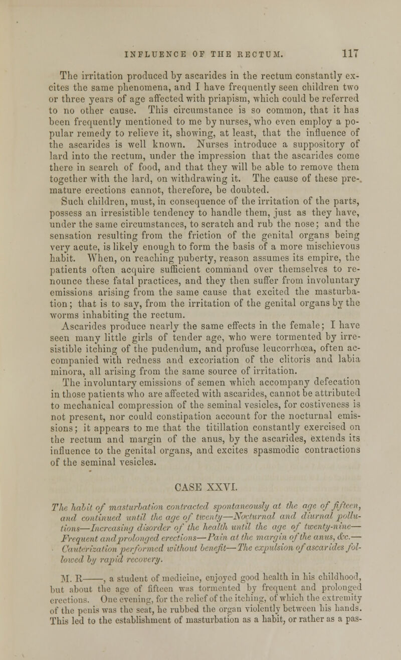 The irritation produced by ascarides in the rectum constantly ex- cites the same phenomena, and I have frequently seen children two or three years of age affected with priapism, which could be referred to no other cause. This circumstance is so common, that it has been frequently mentioned to me by nurses, who even employ a po- pular remedy to relieve it, showing, at least, that the influence of the ascarides is well known. Nurses introduce a suppository of lard into the rectum, under the impression that the ascarides come there in search of food, and that they will be able to remove them together with the lard, on Avithdrawing it. The cause of these pre-, mature erections cannot, therefore, be doubted. Such children, must, in consequence of the irritation of the parts, possess an irresistible tendency to handle them, just as they have, under the same circumstances, to scratch and rub the nose; and the sensation resulting from the friction of the genital organs being very acute, is likely enough to form the basis of a more mischievous habit. When, on reaching puberty, reason assumes its empire, the patients often acquire sufficient command over themselves to re- nounce these fatal practices, and they then suffer from involuntary emissions arising from the same cause that excited the masturba- tion ; that is to say, from the irritation of the genital organs by the worms inhabiting the rectum. Ascarides produce nearly the same effects in the female; I have seen many little girls of tender age, who were tormented by irre- sistible itching of the pudendum, and profuse leucorrhcea, often ac- companied with redness and excoriation of the clitoris and labia minora, all arising from the same source of irritation. The involuntary emissions of semen which accompany defecation in those patients who are affected with ascarides, cannot be attributed to mechanical compression of the seminal vesicles, for costiveness is not present, nor could constipation account for the nocturnal emis- sions; it appears to me that the titillation constantly exercised on the rectum and margin of the anus, by the ascarides, extends its influence to the genital organs, and excites spasmodic contractions of the seminal vesicles. CASE XXVI. The habit of masturbation contracted spontaneously at the age of fifteen, and continued until the age of twenty—Nocturnal and diurnal pollu- tion—Increasing disorder of the health until the age of twenty-nine— Frequent and prolonged erections—Pain at the margin of the anus, &c.— Cauterization performed without hencfit—The expulsion of ascarides fol- lowed by rapid recovery. M. R , a studeut of medicine, enjoyed good health in his childhood, but about the age of fifteen was tormented by frequent and prolonged erections. One evening, for the relief of the itching, of which the extremity of the penis was the seat, he rubbed the organ violently between his hands. This led to the establishment of masturbation as a habit, or rather as a pas-