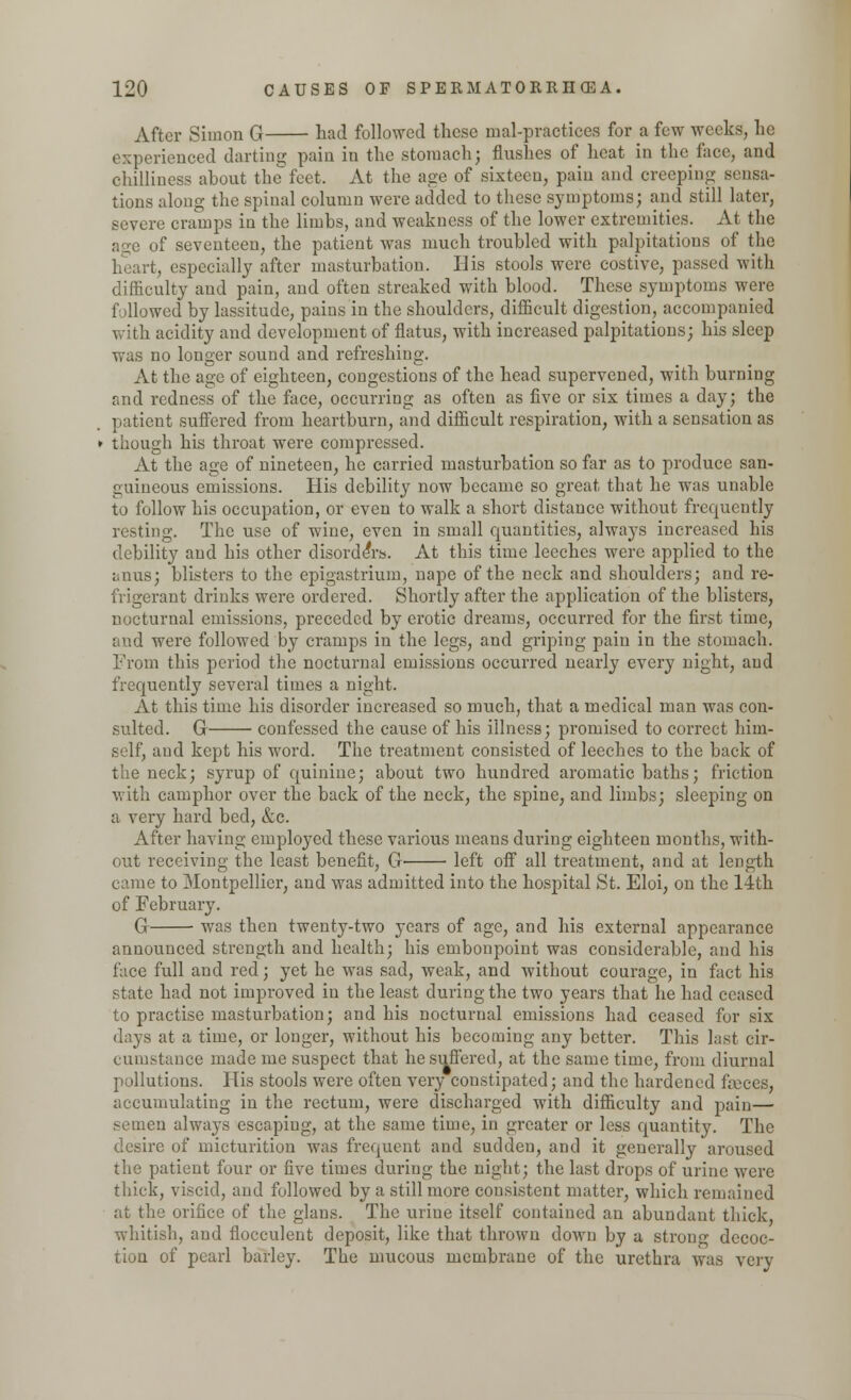 After Simon G had followed these mal-practicea for a few weeks, he experienced darting pain in the stomach; flushes of heat in the face, and chilliness about the feet. At the age of sixteen, pain and creeping sensa- tions along the spinal column were added to these symptoms; and still later, severe cramps in the limbs, and weakness of the lower extremities. At the age of seventeen, the patient was much troubled with palpitations of the heart, especially after masturbation. His stools were costive, passed with difficulty and pain, and often streaked with blood. These symptoms were followed by lassitude, pains in the shoulders, difficult digestion, accompanied with acidity and development of flatus, with increased palpitations; his sleep was no longer sound and refreshing. At the age of eighteen, congestions of the head supervened, with burning and redness of the face, occurring as often as five or six times a day; the patient suffered from heartburn, and difficult respiration, with a sensation as though his throat were compressed. At the age of nineteen, he carried masturbation so far as to produce san- guineous emissions. His debility now became so great that he was unable to follow his occupation, or even to walk a short distance without frequently resting. The use of wine, even in small quantities, alwaj's increased his debility and his other disorders. At this time leeches were applied to the anus; blisters to the epigastrium, nape of the neck and shoulders; and re- frigerant drinks were ordered. Shortly after the application of the blisters, nocturnal emissions, preceded by erotic dreams, occurred for the first time, and were followed by cramps in the legs, and griping pain in the stomach. From this period the nocturnal emissions occurred nearly every night, and frequently several times a night. At this time his disorder increased so much, that a medical man was con- sulted. G confessed the cause of his illness; promised to correct him- self, and kept his word. The treatment consisted of leeches to the back of the neck; syrup of quinine; about two hundred aromatic baths; friction with camphor over the back of the neck, the spine, and limbs; sleeping on a very hard bed, &c. After having employed these various means during eighteen months, with- out receiving the least benefit, G left off all treatment, and at length came to Montpellier, and was admitted into the hospital St. Eloi, on the 1-ith of February. G was then twenty-two years of age, and his external appearance announced strength and health; his embonpoint was considerable, and his face full and red; yet he was sad, weak, and without courage, in fact his state had not improved in the least during the two years that he had ceased to practise masturbation; and his nocturnal emissions had ceased for six days at a time, or longer, without his becoming any better. This last cir- cumstance made me suspect that he suffered, at the same time, from diurnal pollutions. His stools were often very constipated; and the hardened faeces, accumulating in the rectum, were discharged with difficulty and pain— semen always escaping, at the same time, in greater or less quantity. The desire of micturition was frequent and sudden, and it generally aroused the patient four or five times during the night; the last drops of urine were thick, viscid, and followed by a still more consistent matter, which remained at the orifice of the glaus. The uriue itself contained an abundant thick whitish, and flocculent deposit, like that thrown down by a strong decoc- tion of pearl barley. The mucous membrane of the urethra was very