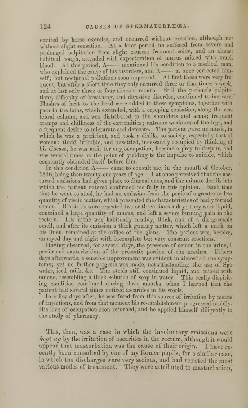 excited by horse exercise, and occurred without erection, although not without slight sensation. At a later period he suffered from severe and prolonged palpitation from slight causes; frequent colds, and an almost habitual cough, attended with expectoration of mucus mixed with much blood. At this period, A mentioned his condition to a medical man, who explained the cause of his disorders, and A at once corrected him- self; but nocturnal pollutions soon appeared. At first these were very fre- quent, but after a short time they only occurred three or four times a week, and at last only three or four times a month. Still the patient's palpita-^ tions, difficulty of breathing, and digestive disorder, continued to increase.' Flushes of heat to the head were added to these symptoms, together with pain in the loins, which extended, with a creeping sensation, along the ver- tebral column, and was distributed to the shoulders and arms; frequent cramps and chilliness of the extremities; extreme weakness of the legs, and a frequent desire to micturate and defecate. The patient gave up music, in which he was a proficient, and took a dislike to society, especially that of women : timid, irritable, and unsettled, incessantly occupied by thinking of his disease, he was uufit for anyi occupation, became a prey to despair, and was several times on the point of yielding to the impulse to suicide, which constantly obtruded itself before him. In this condition A came to consult me, in the month of October, 1836, being then twenty-one years of age. I at once perceived that the noc- turnal emissions had given place to diurnal ones, and the minute details into which the patient entered confirmed me fully in this opinion. Each time that he went to stool, he had an emission from the penis of a greater or less quantity of viscid matter, which presented the characteristics of badly formed semen. His stools were repeated two or three times a day; they were liquid, contained a large quantity of mucus, and left a severe burning pain in the rectum. His urine was habitually muddy, thick, and of a disagreeable smell, and after its emission a thick gummy matter, which left a mark on his linen, remained at the orifice of the glans. The patient was, besides, annoyed clay and night with incomplete but very constant erections. Having observed, for several days, the presence of semen in the urine, I performed cauterizatiou of the prostatic portion of the urethra. Fifteen days afterwards, a sensible improvement was evident in almost all the symp- toms; yet no farther progress was made, notwithstanding the use of Spa water, iced milk, &c. The stools still continued liquid, and mixed with mucus, resembling a thick solution of soap in water. This really dispirit- ing condition continued during three months, when I learned that the patient had several times noticed ascarides in his stools. In a few days after, he was freed from this source of irritation by means of injections, and from that moment his re-establishment progressed rapidly. His love of occupation soon returned, and he applied himself diligently to the study of pharmacy. This, then, was a case in which the involuntary emissions were kept up by the irritation of ascarides in the rectum, although it would appear that masturbation was the cause of their origin. I have re- cently been consulted by one of my former pupils, for a similar case, in which the discharges were very serious, and had resisted the most various modes of treatment. They were attributed to masturbation,