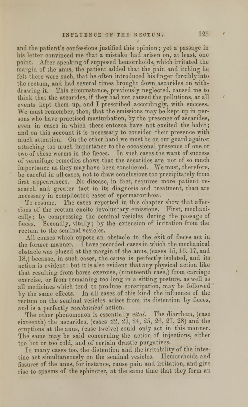 and the patient's confessions justified this opinion; yet a passage in his letter convinced me that a mistake had arisen on, at least, one point. After speaking of supposed hemorrhoids, which irritated the margin of the anus, the patient added that the pain and itching he felt there were such, that he often introduced his finger forcibly into the rectum, and had several times brought down ascarides on with- drawing it. This circumstance, previously neglected, caused me to think that the ascarides, if they had not caused the pollutions, at all events kept them up, and I prescribed accordingly, with success. We must remember, then, that the emissions may be kept up in per- sons who have practised masturbation, by the presence of ascarides, even in cases in which these entozoa have not excited the habit; and on this account it is necessary to consider their presence with much attention. On the other hand we must be on our guard against attaching too much importance to the occasional presence of one or two of these worms in the faeces. In such cases the want of success of vermifuge remedies shows that the ascarides are not of so much importance as they may have been considered. We must, therefore, be careful in all cases, not to draw conclusions too precipitately from first appearances. No disease, in fact, requires more patient re- search and greater tact in its diagnosis and treatment, than are necessary in complicated cases of spermatorrhoea. To resume. The cases reported in this chapter show that affec- tions of the rectum excite involuntary emissions. First, mechani- cally ; by compressing the seminal vesicles during the passage of ficccs. Secondly, vitally; by the extension of irritation from the rectum to the seminal vesicles. All causes which oppose an obstacle to the exit of feces act in the former manner. I have recorded cases in which the mechanical obstacle was placed at the margin of the anus, (cases 15, 16,17, and 18,) because, in such cases, the cause is perfectly isolated, and its action is evident: but it is also evident that any physical action like that resulting from horse exercise, (nineteenth case,) from carriage exercise, or from remaining too long in a sitting posture, as well as all medicines which tend to produce constipation, may be followed by the same effects. In all cases of this kind the influence of the rectum on the seminal vesicles arises from its distention by fasces, and is a perfectly mechanical action. The other phenomenon is essentially vital. The diarrhoea, (case sixteenth) the ascarides, (cases 22, 23, 24, 25, 26, 27, 28) and the eruptions at the anus, (case twelve) could only act in this manner. The same may be said concerning the action of injections, either too hot or too cold, and of certain drastic purgatives. In many cases too, the distention and the irritability of the intes- tine act simultaneously on the seminal vesicles. Hemorrhoids and fissures of the anus, for instance, cause pain and irritation, and give rise to spasms of the sphincter, at the same time that they form an