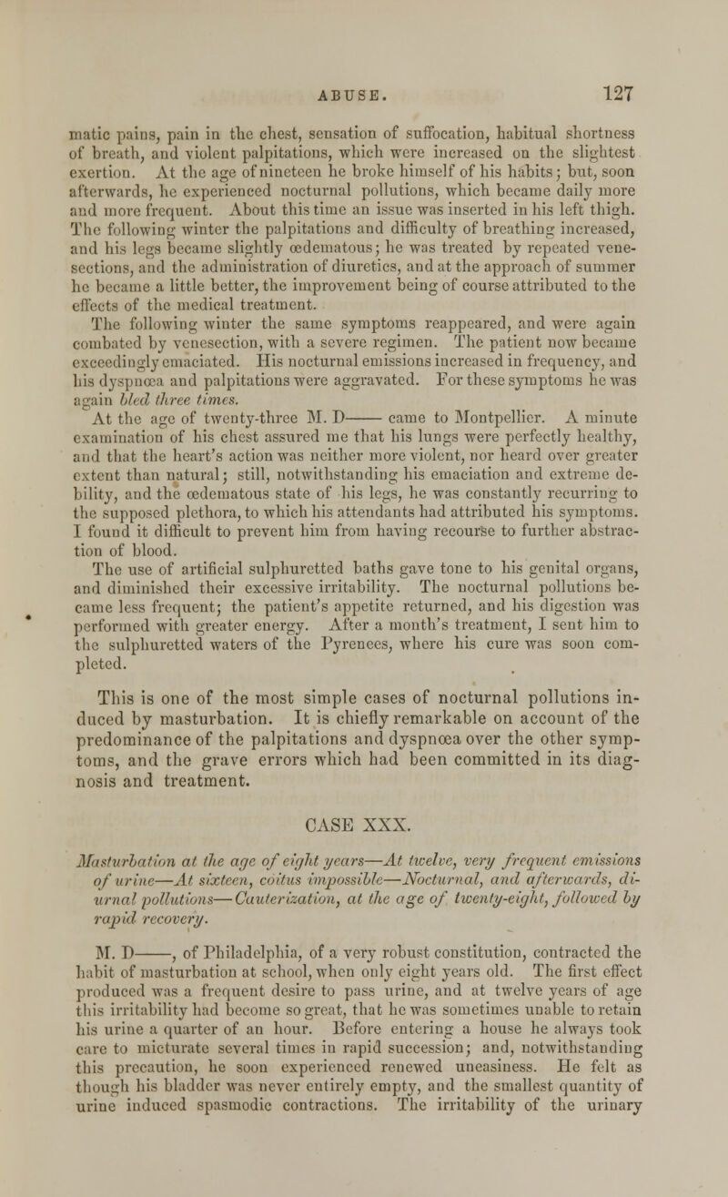 matic pains, pain in the chest, sensation of suffocation, habitual shortness of breath, and violent palpitations, which were increased on the slightest exertion. At the age of nineteen he broke himself of his habits; but, soon afterwards, he experienced nocturnal pollutions, which became daily more and more frequent. About this time an issue was inserted in his left thigh. The following winter the palpitations and difficulty of breathing increased, and his legs became slightly (edematous; he was treated by repeated vene- sections, and the administration of diuretics, and at the approach of summer he became a little better, the improvement being of course attributed to the effects of the medical treatment. The following winter the same symptoms reappeared, and were again combated by venesection, with a severe regimen. The patient now became exceedingly emaciated. His nocturnal emissions increased in frequency, and his dyspnoea and palpitations were aggravated. For these symptoms he was again bled three times. At the age of twenty-three M. D came to Montpellier. A minute examination of his chest assured me that his lungs were perfectly healthy, and that the heart's action was neither more violent, nor heard over greater extent than natural; still, notwithstanding his emaciation and extreme de- bility, and the cedematous state of his legs, he was constantly recurring to the supposed plethora, to which his attendants had attributed his symptoms. I found it difficult to prevent him from having recourse to further abstrac- tion of blood. The use of artificial sulphuretted baths gave tone to his genital organs, and diminished their excessive irritability. The nocturnal pollutions be- came less frequent; the patient's appetite returned, and his digestion was performed with greater energy. After a month's treatment, I sent him to the sulphuretted waters of the Pyrenees, where his cure was soon com- pleted. This is one of the most simple cases of nocturnal pollutions in- duced by masturbation. It is chiefly remarkable on account of the predominance of the palpitations and dyspnoea over the other symp- toms, and the grave errors which had been committed in its diag- nosis and treatment. CASE XXX. Masturbation at the age of eight years—At twelve, very frequent emissions of urine—At sixteen, coitus impossible—Nocturnal, and afterwards, di- urnal pollutions— Cauterization, at the age of twenty-eight, followed by rapid recovery. M. D , of Philadelphia, of a very robust constitution, contracted the habit of masturbation at school, when only eight years old. The first effect produced was a frequent desire to pass urine, and at twelve years of age this irritability had become so great, that he was sometimes unable to retain his urine a quarter of an hour. Before entering a house he always took care to micturate several times in rapid succession; and, notwithstanding this precaution, he soon experienced renewed uneasiness. He felt as though his bladder was never entirely empty, and the smallest quantity of urine induced spasmodic contractions. The irritability of the urinary