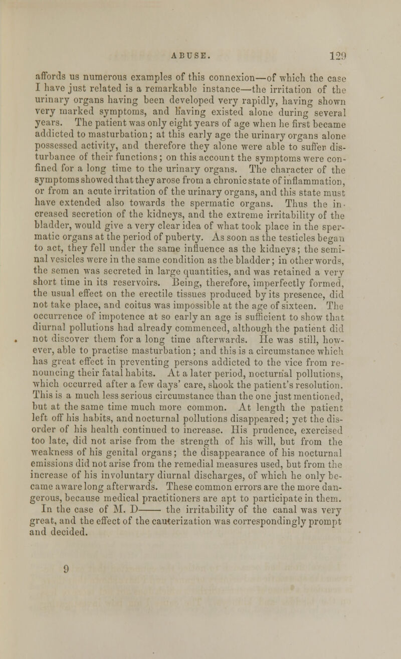 affords us numerous examples of this connexion—of which the case I have just related is a remarkable instance—the irritation of the urinary organs having been developed very rapidly, having shown very marked symptoms, and having existed alone during several years. The patient was only eight years of age when he first became addicted to masturbation; at this early age the urinary organs alone possessed activity, and therefore they alone were able to suffer dis- turbance of their functions; on this account the symptoms were con- fined for a long time to the urinary organs. The character of the symptoms showed that they arose from a chronic state of inflammation, or from an acute irritation of the urinary organs, and this state must have extended also towards the spermatic organs. Thus the in- creased secretion of the kidneys, and the extreme irritability of the bladder, would give a very clear idea of what took place in the sper- matic organs at the period of puberty. As soon as the testicles began to act, they fell under the same influence as the kidneys; the semi- nal vesicles were in the same condition as the bladder; in other words, the semen was secreted in large quantities, and was retained a very short time in its reservoirs. Being, therefore, imperfectly formed, the usual effect on the erectile tissues produced by its presence, did not take place, and coitus was impossible at the age of sixteen. The occurrence of impotence at so early an age is sufficient to show that diurnal pollutions had already commenced, although the patient did not discover them for a long time afterwards. He was still, how- ever, able to practise masturbation; and this is a circumstance which has great effect in preventing persons addicted to the vice from re- nouncing their fatal habits. At a later period, nocturnal pollutions, which occurred after a few days' care, shook the patient's resolution. This is a much less serious circumstance than the one just mentioned, but at the same time much more common. At length the patient left off his habits, and nocturnal pollutions disappeared; yet the dis- order of his health continued to increase. His prudence, exercised too late, did not arise from the strength of his will, but from the weakness of his genital organs; the disappearance of his nocturnal emissions did not arise from the remedial measures used, but from the increase of his involuntary diurnal discharges, of which he only be- came aware long afterwards. These common errors are the more dan- gerous, because medical practitioners are apt to participate in them. In the case of M. D the irritability of the canal was very great, and the effect of the cauterization was correspondingly prompt and decided.