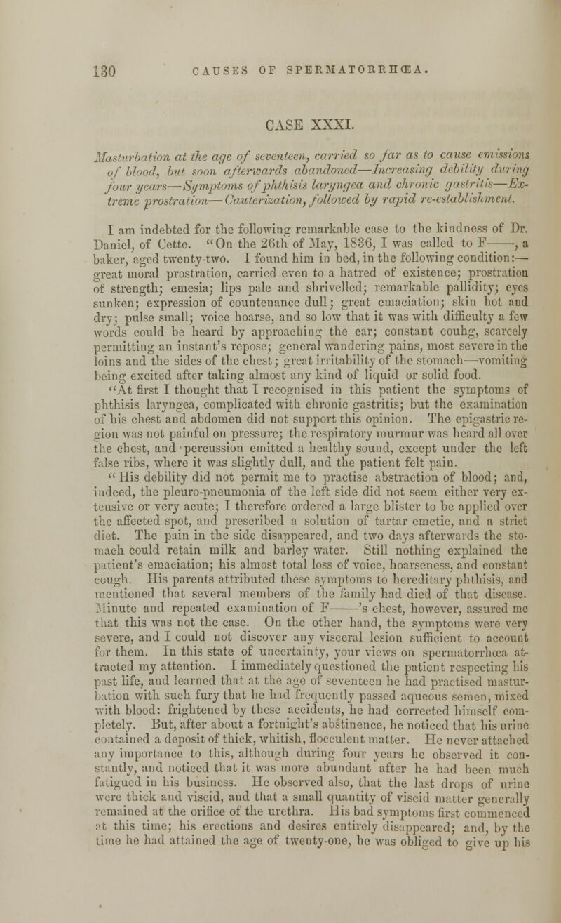 CASE XXXI. Masturbation at the age of seventeen, carried so jar as to cause emissions blood, but soon afterwards abandoned—Increasing debility during four years—Symptoms of phthisis laryngea and chronic gastritis—Ex- treme prostration—Cauterization, followed by rapid re-establishment. I am indebted for the following remarkable case to the kindness of Dr. Daniel, of Cettc. On the 26th of May, 1836, I was called to F-—, a b;iker, aged twenty-two. I found him in bed, in the following condition:— great moral prostration, carried even to a hatred of existence; prostration of strength; emesia; lips pale and shrivelled; remarkable pallidity; eyes sunken; expression of countenance dull; great emaciation; skin hot and dry; pulse small; voice hoarse, and so low that it was with difficulty a few words could be heard by approaching the ear; constant couhg, scarcely permitting an instant's repose; general wandering pains, most severe in the loins and the sides of the chest; great irritability of the stomach—vomiting being excited after taking almost any kind of liquid or solid food. At first I thought that I recognised in this patient the symptoms of phthisis laryngea, complicated with chronic gastritis; but the examination of his chest and abdomen did not support this opinion. The epigastric re- gion was not painful on pressure; the respiratory murmur was heard all over the chest, and percussion emitted a healthy sound, except under the left false ribs, where it was slightly dull, and the patient felt pain. His debility did not permit me to practise abstraction of blood; and, indeed, the pleuro-pneumonia of the left side did not seem either very ex- tensive or very acute; I therefore ordered a large blister to be applied over the affected spot, and prescribed a solution of tartar emetic, and a strict diet. The pain in the side disappeared, and two days afterwards the sto- mach could retain milk and barley water. Still nothing explained the patient's emaciation; his almost total loss of voice, hoarseness, and constant cough. His parents attributed these symptoms to hereditary phthisis, and mentioned that several members of the family had died of that disease. Minute and repeated examination of F 's chest, however, assured me that this was not the case. On the other hand, the symptoms were very severe, and I could not discover any visceral lesion sufficient to account fur them. In this state of uncertainty, your views on spermatorrhoea at- tracted my attention. I immediately questioned the patient respecting his past life, and learned that at the age of seventeen he had practised mastur- bation with such fury that he had frequently passed aqueous semen, mixed with blood: frightened by these accidents, he had corrected himself com- pletely. But, after about a fortnight's abstinence, he noticed that his urine contained a deposit of thick, whitish, flocculent matter. He never attached any importance to this, although during four years he observed it con- stantly, and noticed that it was more abundant after he had been much fatigued in his business. He observed also, that the last drops of urine were thick and viscid, and that a small quantity of viscid matter generally remained at the orifice of the urethra. 11 is bad symptoms first commenced at this time; his erections and desires entirely disappeared; and, by the time he had attained the age of twenty-one, he was obliged to give up his
