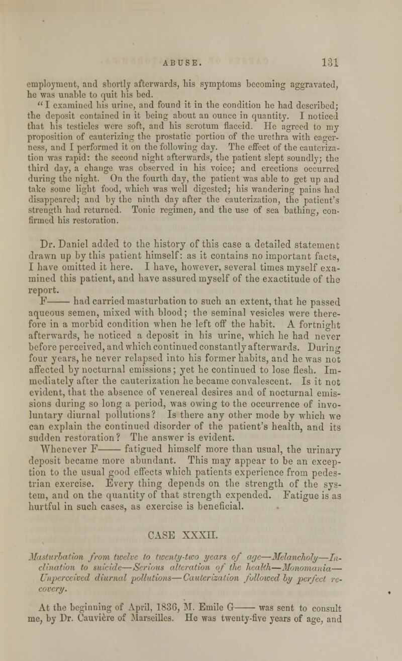 employment, and shortly afterwards, his symptoms becoming aggravated, he was unable to quit his bed. I examined his urine, and found it in the condition he had described; the deposit contained in it being about an ounce in quantity. I noticed that his testicles were soft, and his scrotum flaccid. He agreed to my proposition of cauterizing the prostatic portion of the urethra with eager- ness, and I performed it on the following day. The effect of the cauteriza- tion was rapid: the second night afterwards, the patient slept soundly; the third day, a change was observed in his voice; and erections occurred during the night. On the fourth day, the patient was able to get up and take some light food, wThich was well digested; his wandering pains had disappeared; and by the ninth day after the cauterization, the patient's strength had returned. Tonic regimen, and the use of sea bathing, con- firmed his restoration. Dr. Daniel added to the history of this case a detailed statement drawn up by this patient himself: as it contains no important facts, I have omitted it here. I have, however, several times myself exa- mined this patient, and have assured myself of the exactitude of the report. F had carried masturbation to such an extent, that he passed aqueous semen, mixed with blood; the seminal vesicles were there- fore in a morbid condition when he left off the habit. A fortnight afterwards, he noticed a deposit in his urine, which he had never before perceived, and which continued constantly afterwards. During four years, he never relapsed into his former habits, and he was not affected by nocturnal emissions; yet he continued to lose flesh. Im- mediately after the cauterization he became convalescent. Is it not evident, that the absence of venereal desires and of nocturnal emis- sions during so long a period, Avas owing to the occurrence of invo- luntary diurnal pollutions? Is there any other mode by which we can explain the continued disorder of the patient's health, and its sudden restoration? The answer is evident. Whenever F fatigued himself more than usual, the urinary deposit became more abundant. This may appear to be an excep- tion to the usual good effects which patients experience from pedes- trian exercise. Every thing depends on the strength of the sys- tem, and on the quantity of that strength expended. Fatigue is as hurtful in such cases, as exercise is beneficial. CASE XXXII. Masturbation from twelve to twenty-two years of age—Melancholy—In- clination to suicide—Serious ('Iteration of the health—Monomania— Vnperceived diurnal 'pollutions—Cauterization folloicedhy perfe< covery. At the beginning of April, 1836, M. Emile G was sent to consult me, by Dr. Cauviere of Marseilles. He was twenty-five years of age, and