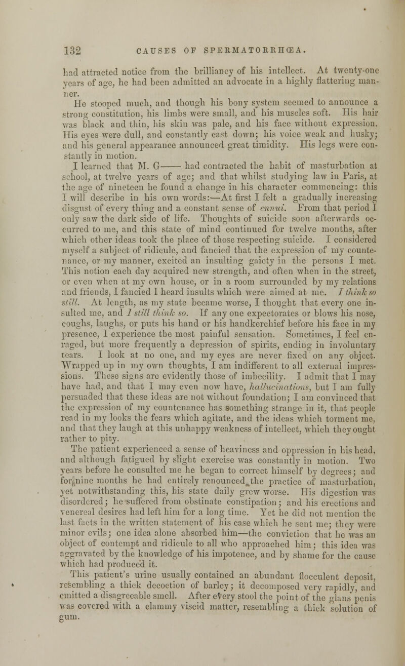 had attracted notice from the brilliancy of his intellect. At twenty-one years of age, he had been admitted an advocate in a highly flattering man- lier. He stooped much, and though his bony system seemed to announce a strong constitution, his limbs were small, and his muscles soft. His hair was black and thin, his skin was pale, and his face without expression. His eyes were dull, and constantly cast down; his voice weak and husky; and his general appearance announced great timidity. His legs were con- stantly in motion. I learned that M. G had contracted the habit of masturbation at school, at twelve years of age; and that whilst studying law in Paris, at the age of nineteen he found a change in his chai*acter commencing: this I will describe in his own words:—At first I felt a gradually increasing disgust of every thing and a constant sense of ennui. From that period I only saw the dark side of life. Thoughts of suicide soon afterwards oc- curred to me, and this state of mind continued for twelve months, after which other ideas took the place of those respecting suicide. I considered myself a subject of ridicule, and fancied that the expression of my counte- nance, or my manner, excited an insulting gaiety in the persons I met. This notion each day acquired new strength, and often when in the street, or even when at my own house, or in a room surrounded by my relations and friends, I fancied I heard insults which were aimed at me. / think so still. At length, as my state became worse, I thought that every one in- sulted me, and 1 still think so. If any one expectorates or blows his nose, coughs, laughs, or puts his hand or his handkerchief before his face in my presence, I experience the most painful sensation. Sometimes, I feel en- raged, but more frequently a depression of spirits, ending in involuntary tears. I look at no one, and my eyes are never fixed on any object. Wrapped up in my own thoughts, I am indifferent to all external impres- sions. These signs arc evidently those of imbecility. I admit that I may have had, and that I may even now have, hallucinations, but I am fully persuaded that these ideas are not without foundation; I am convinced that the expression of my countenance has something strange in it, that people read in my looks the fears which agitate, and the ideas which torment me, and that they laugh at this unhappy weakness of intellect, which they ought rather to pity. The patient experienced a sense of heaviness and oppression in his head, and although fatigued by slight exercise was constantly in motion. Two years before he consulted me he began to correct himself by degrees; and for nine months he had entirely renounced^the practice of masturbation, yet notwithstanding this, his state daily grew worse. His digestion was disordered; he suffered from obstinate constipation; and his erections and venereal desires had left him for a long time. Yet he did not mention the last facts in the written statement of his case which he sent me* they were minor evils; one idea alone absorbed him—the conviction that he was an object of contempt and ridicule to all who approached him; this idea was aggravated by the knowledge of his impotence, and by shame for the cause which had produced it. This patient's urine usually contained an abundant floeculent deposit, resembling a thick decoction of barley; it decomposed very rapidly, and emitted a disagreeable smell. After every stool the point of the glans penis was covered with a clammy viscid matter, resembling a thick solution of gum.
