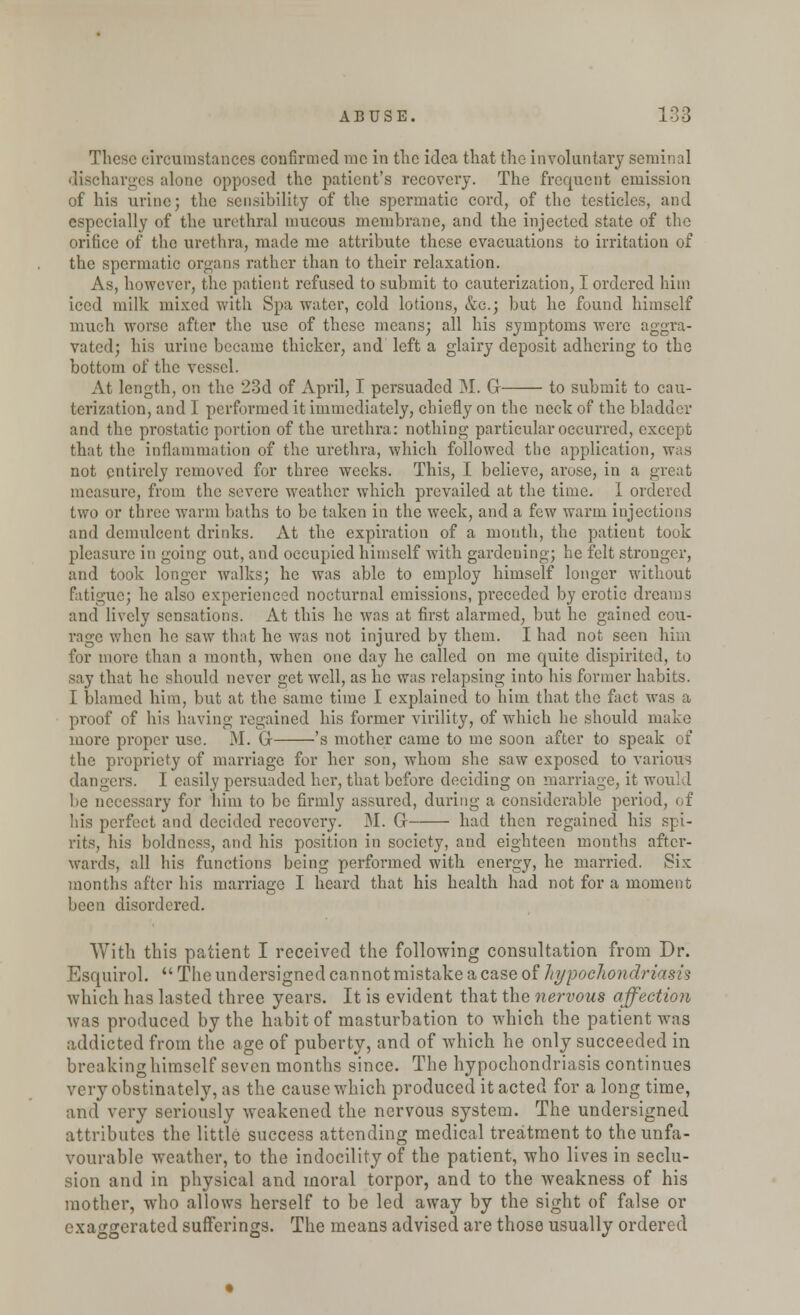 These circumstances confirmed me in the idea that the involuntary seminal discharges alone opposed the patient's recovery. The frequent emission of his urine; the sensibility of the spermatic cord, of the testicles, and especially of the urethral mucous membrane, and the injected state of the orifice of the urethra, made me attribute these evacuations to irritation of the spermatic organs rather than to their relaxation. As, however, the patient refused to submit to cauterization, I ordered him iced milk mixed with Spa water, cold lotions, &c.; but he found himself much worse after the use of these means; all his symptoms were aggra- vated; his urine became thicker, and left a glairy deposit adhering to the bottom of the vessel. At length, on the 23d of April, I pei'suaded M. G- to submit to cau- terization, and I performed it immediately, chiefly on the neck of the bladder and the prostatic portion of the urethra: nothing particular occurred, except that the inflammation of the urethra, which followed the application, was not entirely removed for three weeks. This, I believe, arose, in a great measure, from the severe weather which prevailed at the time. 1 ordered two or three warm baths to be taken in the week, and a few warm injections and demulcent drinks. At the expiration of a mouth, the patient took pleasure in going out, and occupied himself with gardeuing; he felt stronger, and took longer walks; he was able to employ himself longer without fatigue; he also experienced nocturnal emissions, preceded by erotic dreams and lively sensations. At this he was at first alarmed, but he gained cou- rage when he saw that he was not injured by them. I had not seen him for more than a month, when one day he called on me quite dispirited, to say that he should never get well, as he was relapsing into his former habits. I blamed him, but at the same time I explained to him that the fact was a proof of his having regained his former virility, of which he should make more proper use. M. Gr 's mother came to me soon after to speak of the propriety of marriage for her son, whom she saw exposed to various dangers. I easily persuaded her, that before deciding on marriage, it would be necessary for him to be firmly assured, during a considerable peri his perfect and decided recovery. M. Cr had then regained his spi- rits, his boldness, and his position in society, and eighteen months after- wards, all his functions being performed with energy, he married. Six months after his marriage I heard that his health had not for a moment been disordered. With this patient I received the following consultation from Dr. Esquirol.  The undersigned cannot mistake a case of hypochondriasis which has lasted three years. It is evident that the nervous affection was produced by the habit of masturbation to which the patient was addicted from the age of puberty, and of which he only succeeded in breaking himself seven months since. The hypochondriasis continues very obstinately, as the cause which produced it acted for a long time, and very seriously weakened the nervous system. The undersigned attributes the little success attending medical treatment to the unfa- vourable weather, to the indocility of the patient, who lives in seclu- sion and in physical and moral torpor, and to the weakness of his mother, who allows herself to be led away by the sight of false or exaggerated sufferings. The means advised are those usually ordered