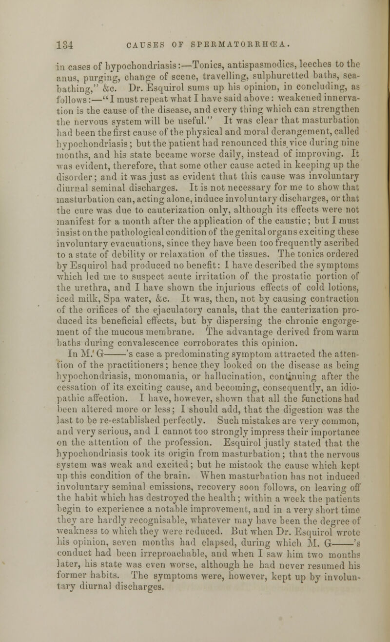 in cases of hypochondriasis:—Tonics, antispasmodics, leeches to the anus, purging, change of scene, travelling, sulphuretted baths, sea- bathing, &c. Dr. Esquirol sums up his opinion, in concluding, as follows:—I must repeat what I have said above: weakened innerva- tion is the cause of the disease, and every thing which can strengthen the nervous system will be useful. It was clear that masturbation had been the first cause of the physical and moral derangement, called hypochondriasis; but the patient had renounced this,vice during nine months, and his state became worse daily, instead of improving. It was evident, therefore, that some other cause acted in keeping up the disorder; and it was just as evident that this cause was involuntary diurnal seminal discharges. It is not necessary for me to show that masturbation can, acting alone, induce involuntary discharges, or that the cure was due to cauterization only, although its effects were not manifest for a month after the application of the caustic; but I must insist on the pathological condition of the genital organs exciting these involuntary evacuations, since they have been too frequently ascribed to a state of debility or relaxation of the tissues. The tonics ordered by Esquirol had produced no benefit: I have described the symptoms which led me to suspect acute irritation of the prostatic portion of the urethra, and I have shown the injurious effects of cold lotions, iced milk, Spa water, &c. It was, then, not by causing contraction of the orifices of the ejaculatory canals, that the cauterization pro- duced its beneficial effects, but by dispersing the chronic engorge- ment of the mucous membrane. The advantage derived from warm baths during convalescence corroborates this opinion. In M.'G 's case a predominating symptom attracted the atten- tion of the practitioners; hence they looked on the disease as being hypochondriasis, monomania, or hallucination, continuing after the cessation of its exciting cause, and becoming, consequently, an idio- pathic affection. I have, however, shown that all the functions had been altered more or less; I should add, that the digestion was the last to be re-established perfectly. Such mistakes are very common, and very serious, and I cannot too strongly impress their importance on the attention of the profession. Esquirol justly stated that the hypochondriasis took its origin from masturbation; that the nervous system was weak and excited; but he mistook the cause which kept up this condition of the brain. When masturbation has not induced involuntary seminal emissions, recovery soon follows, on leaving off the habit which has destroyed the health; within a week the patients begin to experience a notable improvement, and in a very short time they are hardly recognisable, whatever may have been the degree of weakness to which they were reduced. But when Dr. Esquirol wrote his opinion, seven months had elapsed, during which M. G 's conduct had been irreproachable, and when I saw him two month? later, his state was even worse, although he had never resumed his former habits. The symptoms were, however, kept up by involun- tary diurnal discharges.