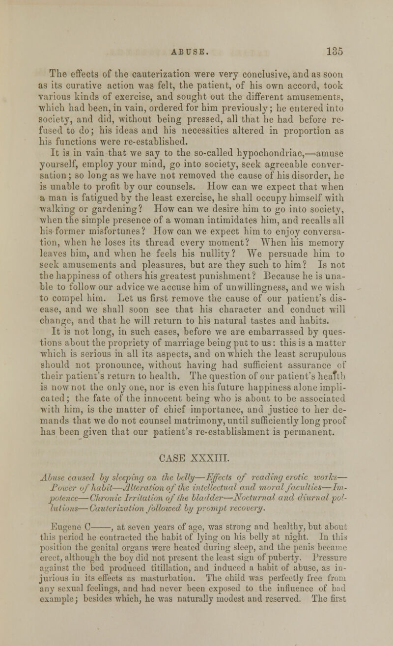The effects of the cauterization were very conclusive, and as soon as its curative action was felt, the patient, of his own accord, took various kinds of exercise, and sought out the different amusements, which had been, in vain, ordered for him previously; he entered into society, and did, without being pressed, all that he had before re- fused to do; his ideas and his necessities altered in proportion as his functions were re-established. It is in vain that we say to the so-called hypochondriac,—amuse yourself, employ your mind, go into society, seek agreeable conver- sation ; so long as we have not removed the cause of his disorder, he is unable to profit by our counsels. How can we expect that when a man is fatigued by the least exercise, he shall occupy himself with walking or gardening? How can we desire him to go into society, when the simple presence of a woman intimidates him, and recalls all his former misfortunes? How can we expect him to enjoy conversa- tion, when he loses its thread every moment? When his memory leaves him, and when he feels his nullity? We persuade him to seek amusements and pleasures, but are they such to him? Is not the happiness of others his greatest punishment? Because he is una- ble to follow our advice we accuse him of unwillingness, and we wish to compel him. Let us first remove the cause of our patient's dis- ease, and we shall soon see that his character and conduct will change, and that he will return to his natural tastes and habits. It is not long, in such cases, before we are embarrassed by ques- tions about the propriety of marriage being put to us: this is a matter which is serious in all its aspects, and on which the least scrupulous should not pronounce, without having had sufficient assurance of their patient's return to health. The question of our patient's heaTtb is now not the only one, nor is even his future happiness alone impli- cated; the fate of the innocent being who is about to be associated with him, is the matter of chief importance, and justice to her de- mands that we do not counsel matrimony, until sufficiently long proof has been given that our patient's re-establishment is permanent. CASE XXXIII. Abuse caused by sleeping on the Icily—Effects of reading erotic works— Power of habit—Alteration of the intellectual and moral faculties—Im- nce—('/ironic Irritation of the bladder—Nocturnal and diurnal 'pol- lutions— Cauterization followed by prompt recovery. Eugene C , at seven years of age, was strong and healthy, but about this period lie contracted the habit of lying on his belly at night. In this position the genital organs were heated during sleep, and the penis became erect, although the boy did not present the least sign of puberty. Pressure against the bed produced titillation, and induced a habit of abuse, as in- jurious in its effects as masturbation. The child was perfectly free from any sexual feelings, and had never been exposed to the influence of bad example; besides which, he was naturally modest and reserved. The first