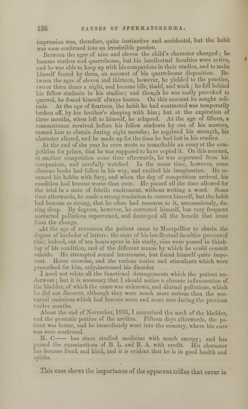 impression was, therefore, quite instinctive and accidental, but the habit was soon confirmed into an irresistible passion. Between the ages of nine and eleven the child's character changed; he became restless and quarrelsome, but his intellectual faculties were active, and he was able to keep up with his companions in their studies, and to make himself feared by them, on account of his quarrelsome disposition. Be- tween the ages of eleven and thirteen, however, he yielded to the practice, two or three times a night, and became idle, timid, and weak ; he fell behind his fellow students in his studies; and though he was easily provoked to quarrel, he found himself always beaten. On this account he sought soli- tude. At the age of fourteen, the habit he had contracted was temporarily broken off, by his brother's sleeping with him; but at the expiration of three months, when left to himself, he relapsed. At the age of fifteen, a remonstrance received before his fellow students by one of his masters, caused him to abstain daring eight months; he regained his strength, his character altered, and he made up for the time he had lost in his studies. At the end of the year he even wrote so remarkable an essay at the com- petition for prizes, that he was supposed to have copied it. On this account, at another competition some time afterwards, he was separated from his companions, and carefully watched. In the mean time, however, some obscene books had fallen in his way, and excited his imagination. He re- sumed his habits with fury, and when the day of competition arrived, his condition had become worse than ever. He passed all the time allowed for the trial in a state of febrile excitement, without writing a word. Some time afterwards, he made a strong resolution to correct himself, but the habit had become so strong, that he ofteu had recourse to it, unconsciously, du- ring sleep. By degrees, however, he corrected himself, but very frequent nocturnal pollutions supervened, and destroyed all the benefit that arose from the change. At the ace of seventeen the patient came to Montpellier to obtain the ■ of bachelor of letters: the state of his intellectual faculties prevented this; indeed, out of ten hours spent in his study, nine were passed in think- ing of his condition, and of the different means by which he could commit suicide. He attempted sexual intercourse, but found himself quite impo- tent. Horse exercise, and the various tonics and stimulants which were prescribed for him, only.increasecl his disorder. I need not relate all the functional derangements which the patient un- derwent; but it is necessary that I should notice a chronic inflammation of the bladder, of which the cause was unknown, and diurnal pollutions, which he did not discover, although they were much more serious than the noc- turnal emissions which had become more and more rare during the previous twelve months. About the end of November, 183G, I cauterized the neck of the bladder, aud the prostatic portion of the urethra. Fifteen days afterwards, the pa- tient was better, and he immediately went into the country, where his cure was soon confirmed. M. C has since studied medicine with much energy; and has I the examinations of B. L. and B. A. with credit. His character has become frank and kind, and it is evident that he is in good health and spirits. This case shows the importance of the apparent trifles that occur in