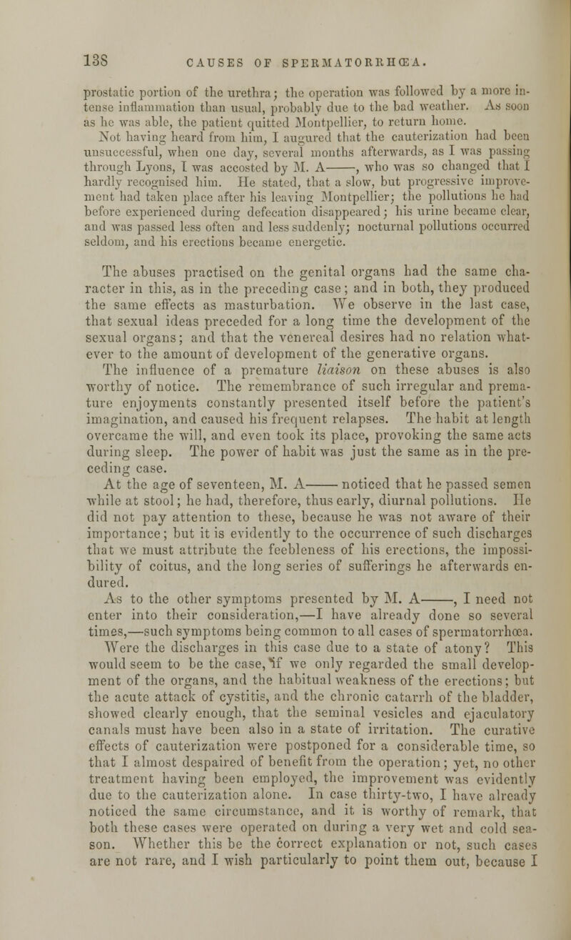 prostatic portion of the urethra; the operation was followed by a more in- tense inflammation than usual, probably due to the bad weather. As soon as he was able, the patient quitted Montpellier, to return home. Not having heard from him, I augured that the cauterization had been unsuccessful, when one day, several months afterwards, as I was passing through Lyons, I was accosted by M. A , who was so changed that I hardly recognised him. He stated, that a slow, but progressive improve- ment had taken place after his leaving Montpellier; the pollutions he had before experienced during defecation disappeared; his urine became clear, and was passed less often and less suddenly; nocturnal pollutions occurred seldom, and his erections became energetic. The abuses practised on the genital organs had the same cha- racter in this, as in the preceding case; and in both, they produced the same effects as masturbation. We observe in the last case, that sexual ideas preceded for a long time the development of the sexual organs; and that the venereal desires had no relation what- ever to the amount of development of the generative organs. The influence of a premature liaison on these abuses is also worthy of notice. The remembrance of such irregular and prema- ture enjoyments constantly presented itself before the patient's imagination, and caused his frequent relapses. The habit at length overcame the will, and even took its place, provoking the same acts during sleep. The power of habit was just the same as in the pre- ceding case. At the age of seventeen, M. A noticed that he passed semen while at stool; he had, therefore, thus early, diurnal pollutions. He did not pay attention to these, because he was not aware of their importance; but it is evidently to the occurrence of such discharges that we must attribute the feebleness of his erections, the impossi- bility of coitus, and the long series of sufferings he afterwards en- dured. As to the other symptoms presented by M. A , I need not enter into their consideration,—I have already done so several times,—such symptoms being common to all cases of spermatorrhoea. Were the discharges in this case due to a state of atony? This would seem to be the case,*if we only regarded the small develop- ment of the organs, and the habitual weakness of the erections; but the acute attack of cystitis, and the chronic catarrh of the bladder, showed clearly enough, that the seminal vesicles and ejaculatory canals must have been also in a state of irritation. The curative effects of cauterization were postponed for a considerable time, so that I almost despaired of benefit from the operation; yet, no other treatment having been employed, the improvement was evidently due to the cauterization alone. In case thirty-two, I have already noticed the same circumstance, and it is worthy of remark, that both these cases were operated on during a very wet and cold sea- son. Whether this be the correct explanation or not, such cases