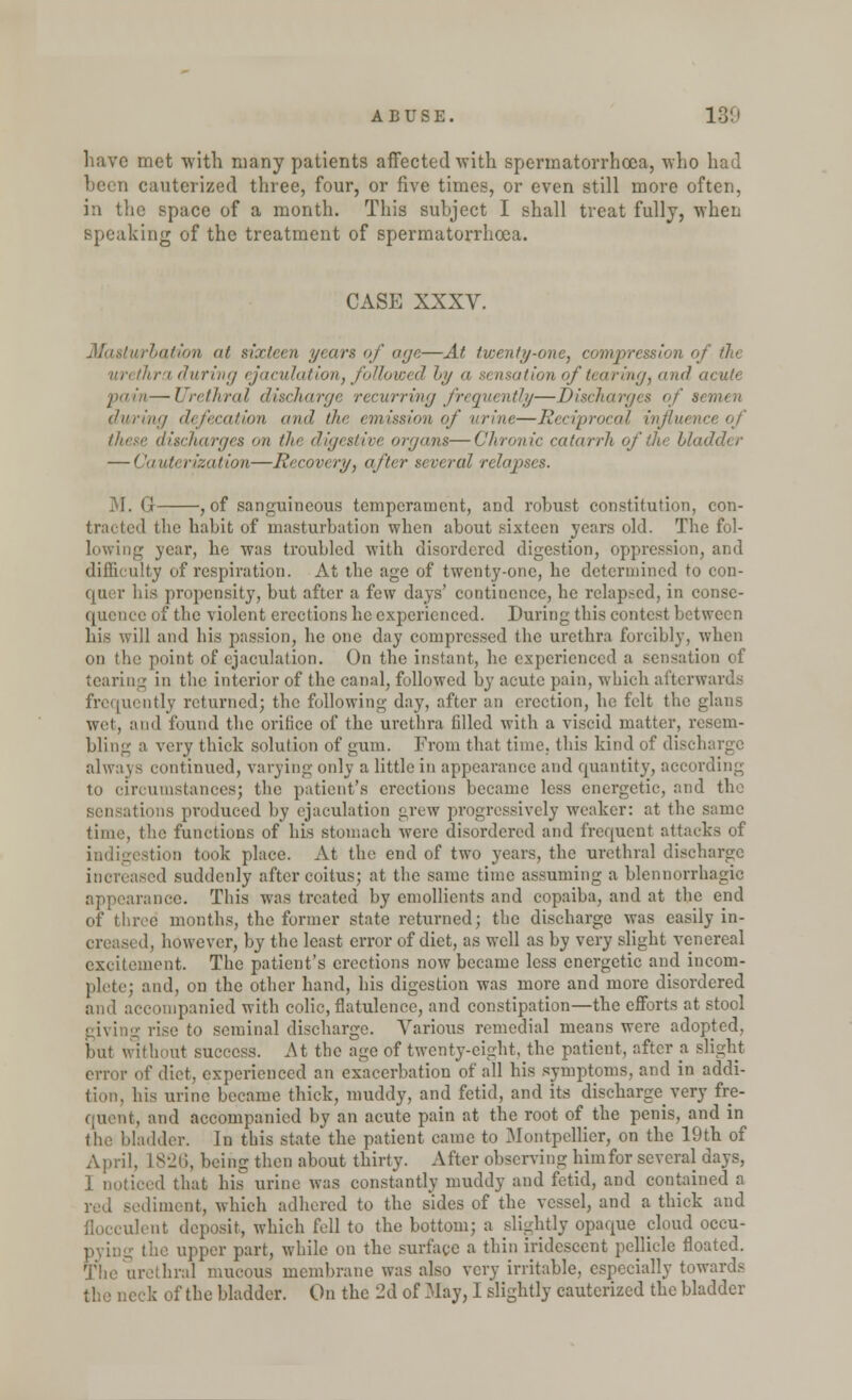 have met with many patients affected-with spermatorrhoea, who had been cauterized three, four, or five times, or even still more often, in the space of a month. This subject I shall treat fully, when speaking of the treatment of spermatorrhoea. CASE XXXV. Masturbation at sixteen years of age—At twenty-one, compression of the hra during ejaculation, followed by a sensation of tearing, and acute pain—I'rrt/irul discharge recurring frequently—Discharges of semen during defecation and the emission of urine—Reciprocal influence of these discharges on the digestive organs—Chronic catarrh of the bladder — Cauterization—Recovery, after several relapses. M. G , of sanguineous temperament, and robust constitution, con- tracted the habit of masturbation when about sixteen years old. The fol- lowing year, he was troubled with disordered digestion, oppression, and difficulty of respiration. At the age of twenty-one, he determined to con- qaer his propensity, but after a few days' continence, he relapsed, in conse- quence of the violent erections he experienced. During this contest between his will and his passion, he one day compressed the urethra forcibly, when on the point of ejaculation. On the instant, he experienced a sensation of tearing in the interior of the canal, followed by acute pain, which afterwards frequently returned; the following day, after an erection, he felt the glans wet, and found the orifice of the urethra filled with a viscid matter, resem- bling a very thick solution of gum. From that time, this kind of discharge always continued, varying only a little in appearance and quantity, according to circumstances; the patient's erections became less energetic, and the in is produced by ejaculation grew progressively weaker: at the same time, the functions of his stomach were disordered and frequent attacks of indigestion took place. At the end of two years, the urethral discharge increased suddenly after coitus; at the same time assuming a blennorrhagic appearance. This was treated by emollients and copaiba, and at the end of three months, the former state returned; the discharge was easily in- creased, however, by the least error of diet, as well as by very slight venereal excitement. The patient's erections now became less energetic and incom- plete; and, on the other hand, his digestion was more and more disordered and accompanied with colic, flatulence, and constipation—the efforts at stool rise to seminal discharge. Various remedial means were adopted, but without success. At the age of twenty-eight, the patient, after a slight error of diet, experienced an exacerbation of all his symptoms, and in addi- tion, his urine became thick, muddy, and fetid, and its discharge very fre- quent, and accompanied by an acute pain at the root of the penis, and in the bladder. In this state the patient came to Montpellicr, on the 19th of April, L826, being then about thirty. After observing him for several days, I noticed that his urine was constantly muddy and fetid, and contained a idiment, which adhered to the sides of the vessel, and a thick and dent deposit, which fell to the bottom; a slightly opaque cloud occu- the upper part, while on the surface a thin iridescent pellicle floated. The urethral mucous membrane was also very irritable, especially towards the neck of the bladder. On the 2d of May, I slightly cauterized the bladder