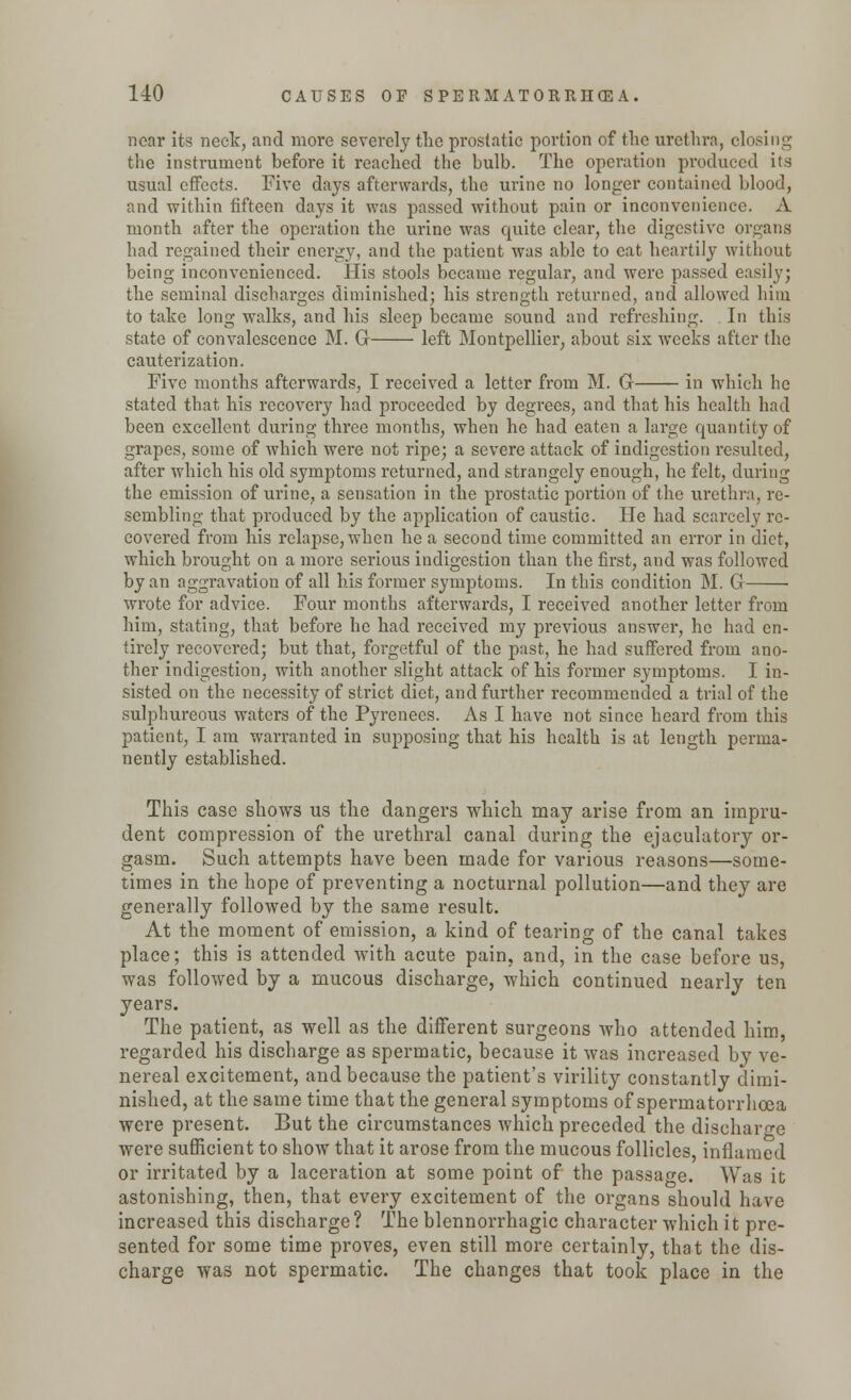near its neck, and more severely the prostatic portion of the urethra, closing the instrument before it reached the bulb. The operation produced its usual effects. Five days afterwards, the urine no longer contained blood, and within fifteen days it was passed without pain or inconvenience. A month after the operation the urine was quite clear, the digestive organs had regained their energy, and the patient was able to eat heartily without being inconvenienced. His stools became regular, and were passed easily; the seminal discharges diminished; his strength returned, and allowed him to take long walks, and his sleep became sound and refreshing. In this state of convalescence M. G left Montpellier, about six weeks after the cauterization. Five months afterwards, I received a letter from M. G in which be stated that, his recovery had proceeded by degrees, and that his health had been excellent during three months, when he had eaten a large quantity of grapes, some of which were not ripe; a severe attack of indigestion resulted, after which his old symptoms returned, and strangely enough, he felt, during the emission of urine, a sensation in the prostatic portion of the urethra, re- sembling that produced by the application of caustic. He had scarcely re- covered from his relapse, when he a second time committed an error in diet, which brought on a more serious indigestion than the first, and was followed by an aggravation of all his former symptoms. In this condition M. G wrote for advice. Four months afterwards, I received another letter from him, stating, that before he had received my previous answer, he had en- tirely recovered; but that, forgetful of the past, he had suffered from ano- ther indigestion, with another slight attack of his former symptoms. I in- sisted on the necessity of strict diet, and further recommended a trial of the sulphureous waters of the Pyrenees. As I have not since heard from this patient, I am warranted in supposing that his health is at length perma- nently established. This case shows us the dangers which may arise from an impru- dent compression of the urethral canal during the ejaculatory or- gasm. Such attempts have been made for various reasons—some- times in the hope of preventing a nocturnal pollution—and they are generally followed by the same result. At the moment of emission, a kind of tearing of the canal takes place; this is attended with acute pain, and, in the case before us, was followed by a mucous discharge, which continued nearly ten years. The patient, as well as the different surgeons who attended him, regarded his discharge as spermatic, because it was increased by ve- nereal excitement, and because the patient's virility constantly dimi- nished, at the same time that the general symptoms of spermatorrhoea were present. But the circumstances which preceded the discharge were sufficient to show that it arose from the mucous follicles, inflamed or irritated by a laceration at some point of the passage. Was it astonishing, then, that every excitement of the organs should have increased this discharge ? The blennorrhagic character which it pre- sented for some time proves, even still more certainly, that the dis- charge was not spermatic. The changes that took place in the