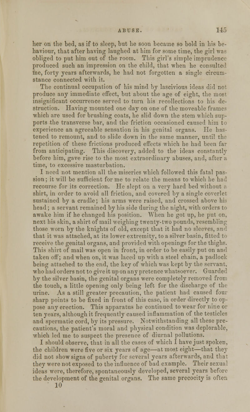 her on the bed, as if to sleep, but he soon became so bold in his be- haviour, that after having laughed at him for some time, the girl was obliged to put him out of the room. This girl's simple imprudence produced such an impression on the child, that when he consulted me, forty years afterwards, he had not forgotten a single circum- stance connected with it. The continual occupation of his mind by lascivious ideas did not produce any immediate effect, but about the age of eight, the most insignificant occurrence served to turn his recollections to his de- struction. Having mounted one day on one of the moveable frame? which are used for brushing coats, he slid down the stem which sup- ports the transverse bar, and the friction occasioned caused him to experience an agreeable sensation in his genital organs. He has- tened to remount, and to slide down in the same manner, until the repetition of these frictions produced effects which he had been far from anticipating. This discovery, added to the ideas constantly before him, gave rise to the most extraordinary abuses, and, after a time, to excessive masturbation. I need not mention all the miseries which followed this fatal pas- sion; it will be sufficient for me to relate the means to which he had recourse for its correction. He slept on a very hard bed without a shirt, in order to avoid all friction, and covered by a single coverlet sustained by a cradle; his arms were raised, and crossed above his head; a servant remained by his side during the night, with orders to awake him if he changed his position. When he got up, he put on, next his skin, a shirt of mail weighing twenty-two pounds, resembling those worn by the knights of old, except that it had no sleeves, and that it was attached, at its lower extremity, to a silver basin, fitted to receive the genital organs, and provided with openings for the thighs. This shirt of mail was open in front, in order to be easily put on and taken off; and when on, it was laced up with a steel chain, a padlock being attached to the end, the key of which was kept by the servant, who had orders not to give it up on any pretence whatsoever. Guarded by the silver basin, the genital organs were completely removed from the touch, a little opening only being left for the discharge of the urine. As a still greater precaution, the patient had caused four sharp points to be fixed in front of this case, in order directly to op- pose any erection. This apparatus he continued to wear for nine or ten years, although it frequently caused inflammation of the testicles and spermatic cord, by its pressure. Notwithstanding all these pre- cautions, the patient's moral and physical condition was deplorable, which led me to suspect the presence of diurnal pollutions. I should observe, that in all the cases of which I have just spoken, the children were five or six years of age—at most eight—that they did not show signs of puberty for several years afterwards, and that they were not exposed to the influence of bad example. Their sexual ideas were, therefore, spontaneously developed, several years before the development of the genital organs. The same precocity is often ' 10