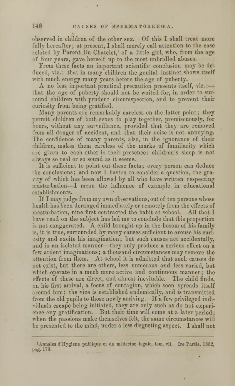 observed in children of the other sex. Of this I shall treat more fully hereafter; at present, I shall merely call attention to the case related by Parent Du Ohatelet,1 of a little girl, -who, from the age uf four years, gave herself up to the most unbridled abuses. From these facts an important scientific conclusion may be de- duced, viz.: that in many children the genital instinct shows itself with much energy many years before the age of puberty. A no less important practical precaution presents itself, viz.:— that the age of puberty should not be waited for, in order to sur- round children ■with prudent circumspection, and to prevent their curiosity from being gratified. Many parents are remarkably careless on the latter point; they permit children of both sexes to play together, promiscuously, for hours, without any surveillance, provided that they are removed from all danger of accident, and that their noise is not annoying. The confidence of many parents, also, in the ignorance of their children, makes them careless of the marks of familiarity which are given to each other in their presence: children's sleep is not always so real or so sound as it seems. It is sufficient to point out these facts; every person can deduce the conclusions; and now I hasten to consider a question, the gra- vity of which has been allowed by all who have written respecting masturbation—I mean the influence of example in educational establishments. If I may judge from my own observations, out of ten persons whose health has been deranged immediately or remotely from the effects of masturbation, nine first contracted the habit at school. All that I have read on the subject has led me to conclude that this proportion is not exaggerated. A child brought up in the bosom of his family is, it is true, surrounded by many causes sufficient to arouse his curi- osity and excite his imagination; but such causes act accidentally, and in an isolated manner—they only produce a serious effect on a few ardent imaginations; a thousand circumstances may remove the attention from them. At school it is admitted that such causes do not exist, but there are others, less numerous and less varied, but which operate in a much more active and continuous manner; the effects of these are direct, and almost inevitable. The child finds, on his first arrival, a focus of contagion, which soon spreads itself around him; the vice is established endemically, and is transmitted from the old pupils to those newly arriving. If a few privileged indi- viduals escape being initiated, they are only such as do not experi- ence any gratification. But their time will come at a later period; when the passions make themselves felt, the same circumstances will be presented to the mind, under a less disgusting aspect. I shall not 1 Annates d'Hygiene publique et de medecine legale, torn. vii. Ire Partie, 1832, png. 173.