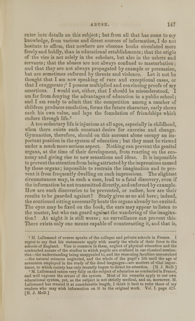 enter into details on this subject; but from all that has come to my knowledge, from various and direct sources of information, I do not hesitate to affirm, that nowhere are obscene books circulated more freely and boldly, than in educational establishments; that the origin of the vice is not solely in the scholars, but also in the ushers and servants; that the abuses are not always confined to masturbation; and that they are not always propagated by example or persuasion, but are sometimes enforced by threats and violence. Let it not be thought that I am now speaking of rare and exceptional cases, or that I exaggerate;1 I possess multiplied and convincing proofs of my assertions. I would not, either, that I should be misunderstood. I am far from denying the advantages of education in a public school; and I am ready to admit that the competition among a number of children produces emulation, forms the future character, early shows each his own value, and lays the foundation of friendships which endure through life.2 A too sedentary life is injurious at all ages, especially in childhood, when there exists such constant desire for exercise and change. Gymnastics, therefore, should on this account alone occupy an im- portant position in the system of education ; but they must be viewed under a much more serious aspect. Nothing can prevent the genital organs, at the time of their development, from reacting on the eco- nomy and giving rise to new sensations and ideas. It is impossible to prevent the attention from being attracted by the impressions caused by these organs; impossible to restrain the imagination and to pre- vent it from frequently dwelling on such impressions. The slightest circumstances may, in such a case, lead to a fatal discovery, even if the information be not transmitted directly, and enforced by example. How are such discoveries to be prevented, or rather, how are their results to be guarded against? Study gives us no aid here; indeed, the continued sitting necessarily heats the organs already too excited. The eyes may be fixed on the book, the ears may appear to listen to the master, but who can guard against the wandering of the imagina- tion? At night it is still worse; no surveillance can prevent this. There exists only one means capable of counteracting it, and that is, 1 M. Lallemand of course speaks of the colleges and private schools in France. I regret to say that his statements apply with nearly the whole of their force to the schools of England. Vice is common in them, neglect of physical education and the contracted nature of the studies to which pupils are confined in our classical semina- ries—the understanding being unappealed to, and the reasoning faculties unexercised —the natural sciences neglected, and the whole of the pupil's life until the age of seventeen employed in the study of the dead languages—are matters of vital impor- tance, to which society has only recently begun to direct its attention. [H. J. McD.] - M. Lallemand enters very fully on the subject of education as conducted in France, and well exposes the errors of the system. Most of his remarks apply to our own educational system, yet, as the subject is not strictly medical, and as, moreover, M. Lallemand has treated it at considerable length, I think it best to refer those of my readers who may wish information on it to the original work. Vol. I. page 425. [H. J. McD.]