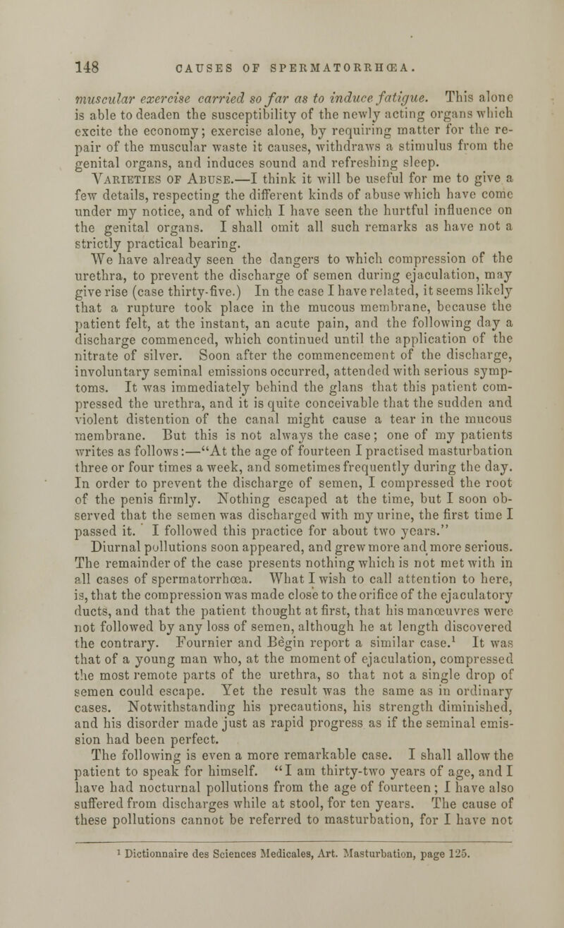 muscular exercise carried so far as to induce fatigue. This alone is able to deaden the susceptibility of the newly acting organs which excite the economy; exercise alone, by requiring matter for the re- pair of the muscular waste it causes, withdraws a stimulus from the genital organs, and induces sound and refreshing sleep. Varieties of Abuse.—I think it will be useful for me to give a few details, respecting the different kinds of abuse which have come under my notice, and of which I have seen the hurtful influence on the genital organs. I shall omit all such remarks as have not a strictly practical bearing. We have already seen the dangers to which compression of the urethra, to prevent the discharge of semen during ejaculation, may give rise (case thirty-five.) In the case I have related, it seems likely that a rupture took place in the mucous membrane, because the patient felt, at the instant, an acute pain, and the following day a discharge commenced, which continued until the application of the nitrate of silver. Soon after the commencement of the discharge, involuntary seminal emissions occurred, attended with serious symp- toms. It was immediately behind the glans that this patient com- pressed the urethra, and it is quite conceivable that the sudden and violent distention of the canal might cause a tear in the mucous membrane. But this is not always the case; one of my patients writes as follows:—At the age of fourteen I practised masturbation three or four times a week, and sometimes frequently during the day. In order to prevent the discharge of semen, I compressed the root of the penis firmly. Nothing escaped at the time, but I soon ob- served that the semen was discharged with my urine, the first time I passed it. I followed this practice for about two years. Diurnal pollutions soon appeared, and grew more and more serious. The remainder of the case presents nothing which is not met with in all cases of spermatorrhoea. What I wish to call attention to here, is, that the compression was made close to the orifice of the ejaculatory ducts, and that the patient thought at first, that his manoeuvres were not followed by any loss of semen, although he at length discovered the contrary. Fournier and Begin report a similar case.1 It was that of a young man who, at the moment of ejaculation, compressed the most remote parts of the urethra, so that not a single drop of semen could escape. Yet the result was the same as in ordinary cases. Notwithstanding his precautions, his strength diminished, and his disorder made just as rapid progress as if the seminal emis- sion had been perfect. The following is even a more remarkable case. I shall allow the patient to speak for himself. I am thirty-two years of age, and I have had nocturnal pollutions from the age of fourteen; I have also suffered from discharges while at stool, for ten years. The cause of these pollutions cannot be referred to masturbation, for I have not 1 Dictionnaire des Sciences Medicales, Art. Masturbation, page 125.