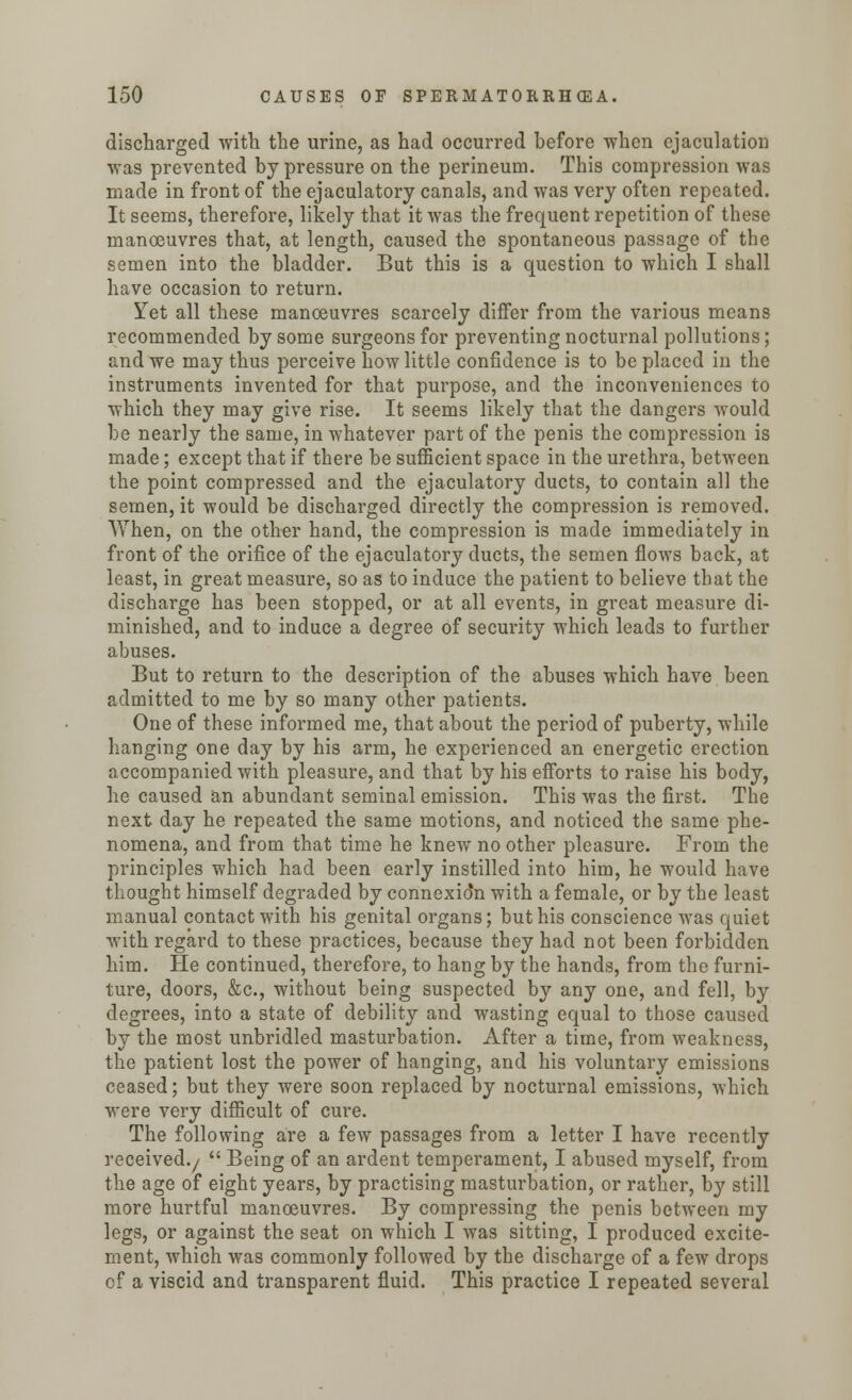 discharged with the urine, as had occurred before when ejaculation was prevented by pressure on the perineum. This compression was made in front of the ejaculatory canals, and was very often repeated. It seems, therefore, likely that it was the frequent repetition of these manoeuvres that, at length, caused the spontaneous passage of the semen into the bladder. But this is a question to which I shall have occasion to return. Yet all these manoeuvres scarcely differ from the various means recommended by some surgeons for preventing nocturnal pollutions; and we may thus perceive how little confidence is to be placed in the instruments invented for that purpose, and the inconveniences to which they may give rise. It seems likely that the dangers would be nearly the same, in whatever part of the penis the compression is made; except that if there be sufficient space in the urethra, between the point compressed and the ejaculatory ducts, to contain all the semen, it would be discharged directly the compression is removed. When, on the other hand, the compression is made immediately in front of the orifice of the ejaculatory ducts, the semen flows back, at least, in great measure, so as to induce the patient to believe that the discharge has been stopped, or at all events, in great measure di- minished, and to induce a degree of security which leads to further abuses. But to return to the description of the abuses which have been admitted to me by so many other patients. One of these informed me, that about the period of puberty, while hanging one day by his arm, he experienced an energetic erection accompanied with pleasure, and that by his efforts to raise his body, he caused an abundant seminal emission. This was the first. The next day he repeated the same motions, and noticed the same phe- nomena, and from that time he knew no other pleasure. From the principles which had been early instilled into him, he would have thought himself degraded by connexio'n with a female, or by the least manual contact with his genital organs; but his conscience was quiet with regard to these practices, because they had not been forbidden him. He continued, therefore, to hang by the hands, from the furni- ture, doors, &c, without being suspected by any one, and fell, by degrees, into a state of debility and wasting equal to those caused by the most unbridled masturbation. After a time, from weakness, the patient lost the power of hanging, and his voluntary emissions ceased; but they were soon replaced by nocturnal emissions, which were very difficult of cure. The following are a few passages from a letter I have recently received./  Being of an ardent temperament, I abused myself, from the age of eight years, by practising masturbation, or rather, by still more hurtful manoeuvres. By compressing the penis between my legs, or against the seat on which I was sitting, I produced excite- ment, which was commonly followed by the discharge of a few drops of a viscid and transparent fluid. This practice I repeated several