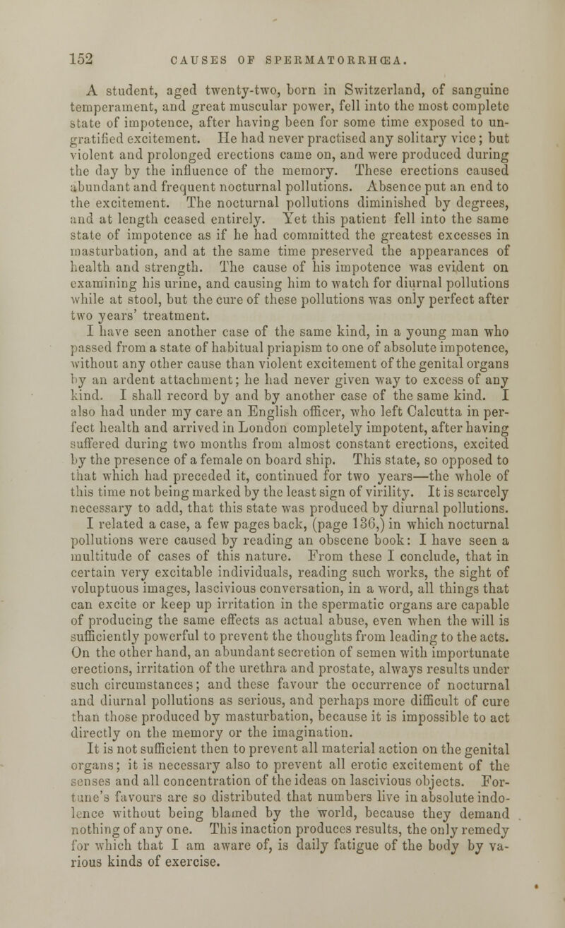 A student, aged twenty-two, born in Switzerland, of sanguine temperament, and great muscular power, fell into the most complete state of impotence, after having been for some time exposed to un- gratified excitement. He had never practised any solitary vice; but violent and prolonged erections came on, and were produced during the day by the influence of the memory. These erections caused abundant and frequent nocturnal pollutions. Absence put an end to the excitement. The nocturnal pollutions diminished by degrees, and at length ceased entirely. Yet this patient fell into the same state of impotence as if he had committed the greatest excesses in masturbation, and at the same time preserved the appearances of health and strength. The cause of his impotence was evident on examining his urine, and causing him to watch for diurnal pollutions while at stool, but the cure of these pollutions was only perfect after two years' treatment. I have seen another case of the same kind, in a young man who passed from a state of habitual priapism to one of absolute impotence, without any other cause than violent excitement of the genital organs by an ardent attachment; he had never given way to excess of any kind. I shall record by and by another case of the same kind. I also had under my care an English officer, who left Calcutta in per- fect health and arrived in London completely impotent, after having suffered during two months from almost constant erections, excited by the presence of a female on board ship. This state, so opposed to that which had preceded it, continued for two years—the whole of this time not being marked by the least sign of virility. It is scarcely necessary to add, that this state was produced by diurnal pollutions. I related a case, a few pages back, (page 136,) in which nocturnal pollutions were caused by reading an obscene book: I have seen a multitude of cases of this nature. From these I conclude, that in certain very excitable individuals, reading such works, the sight of voluptuous images, lascivious conversation, in a word, all things that can excite or keep up irritation in the spermatic organs are capable of producing the same effects as actual abuse, even when the will is sufficiently powerful to prevent the thoughts from leading to the acts. On the other hand, an abundant secretion of semen with importunate erections, irritation of the urethra and prostate, always results under such circumstances; and these favour the occurrence of nocturnal and diurnal pollutions as serious, and perhaps more difficult of cure than those produced by masturbation, because it is impossible to act directly on the memory or the imagination. It is not sufficient then to prevent all material action on the genital organs; it is necessary also to prevent all erotic excitement of the senses and all concentration of the ideas on lascivious objects. For- tune's favours are so distributed that numbers live in absolute indo- lence without being blamed by the world, because they demand nothing of any one. This inaction produces results, the only remedy for which that I am aware of, is daily fatigue of the body by va- rious kinds of exercise.