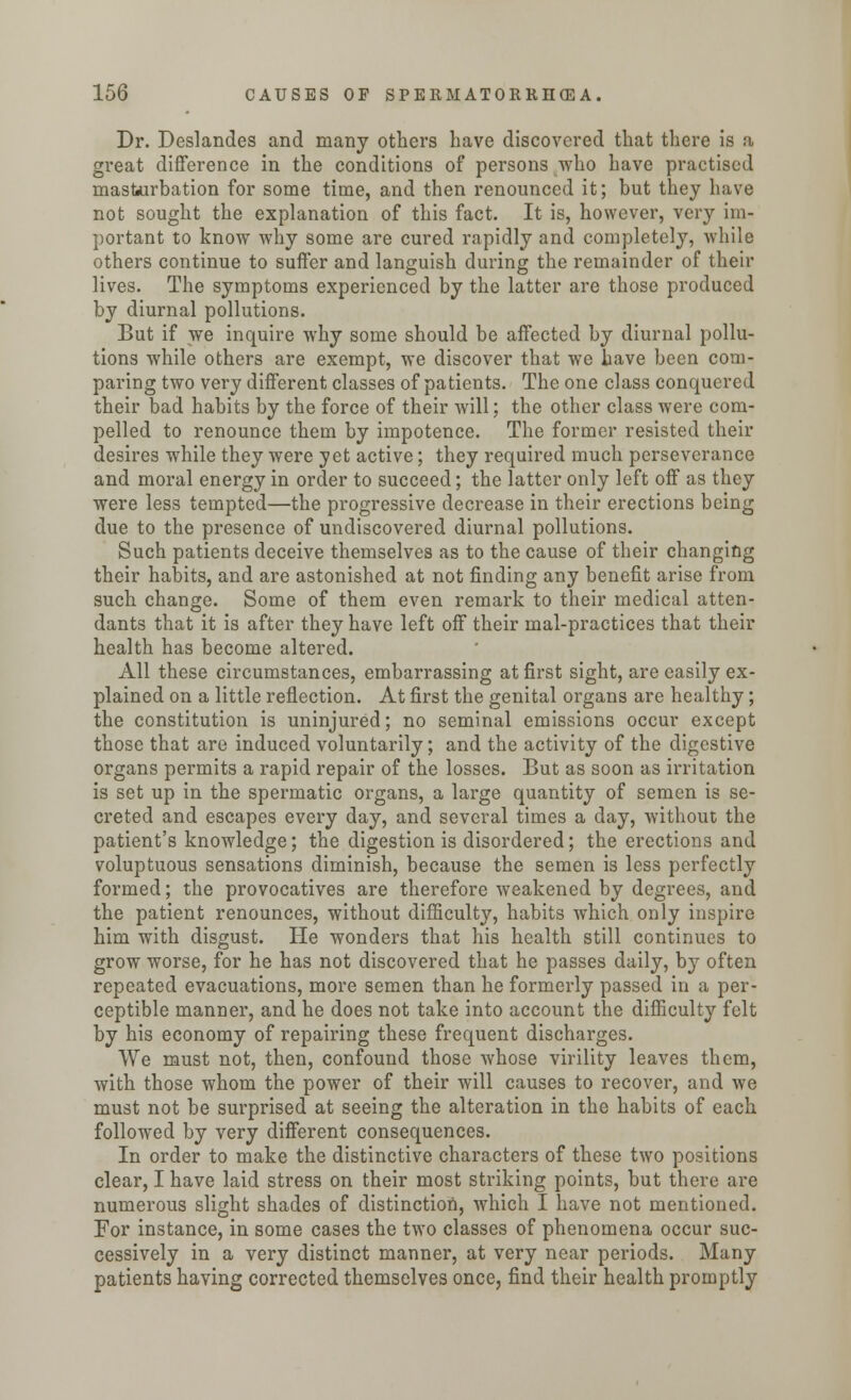 Dr. Deslandes and many others have discovered that there is a great difference in the conditions of persons who have practised masturbation for some time, and then renounced it; but they have not sought the explanation of this fact. It is, however, very im- portant to know why some are cured rapidly and completely, while others continue to suffer and languish during the remainder of their lives. The symptoms experienced by the latter are those produced by diurnal pollutions. But if we inquire why some should be affected by diurnal pollu- tions while others are exempt, we discover that we have been com- paring two very different classes of patients. The one class conquered their bad habits by the force of their will; the other class were com- pelled to renounce them by impotence. The former resisted their desires while they were yet active; they required much perseverance and moral energy in order to succeed; the latter only left off as they were less tempted—the progressive decrease in their erections being due to the presence of undiscovered diurnal pollutions. Such patients deceive themselves as to the cause of their changing their habits, and are astonished at not finding any benefit arise from such change. Some of them even remark to their medical atten- dants that it is after they have left off their mal-practices that their health has become altered. All these circumstances, embarrassing at first sight, are easily ex- plained on a little reflection. At first the genital organs are healthy; the constitution is uninjured; no seminal emissions occur except those that are induced voluntarily; and the activity of the digestive organs permits a rapid repair of the losses. But as soon as irritation is set up in the spermatic organs, a large quantity of semen is se- creted and escapes every day, and several times a day, without the patient's knowledge; the digestion is disordered; the erections and voluptuous sensations diminish, because the semen is less perfectly formed; the provocatives are therefore weakened by degrees, and the patient renounces, without difficulty, habits which only inspire him with disgust. He wonders that his health still continues to grow worse, for he has not discovered that he passes daily, by often repeated evacuations, more semen than he formerly passed in a per- ceptible manner, and he does not take into account the difficulty felt by his economy of repairing these frequent discharges. We must not, then, confound those whose virility leaves them, with those whom the power of their will causes to recover, and we must not be surprised at seeing the alteration in the habits of each followed by very different consequences. In order to make the distinctive characters of these two positions clear, I have laid stress on their most striking points, but there are numerous slight shades of distinction, which I have not mentioned. For instance, in some cases the two classes of phenomena occur suc- cessively in a very distinct manner, at very near periods. Many patients having corrected themselves once, find their health promptly
