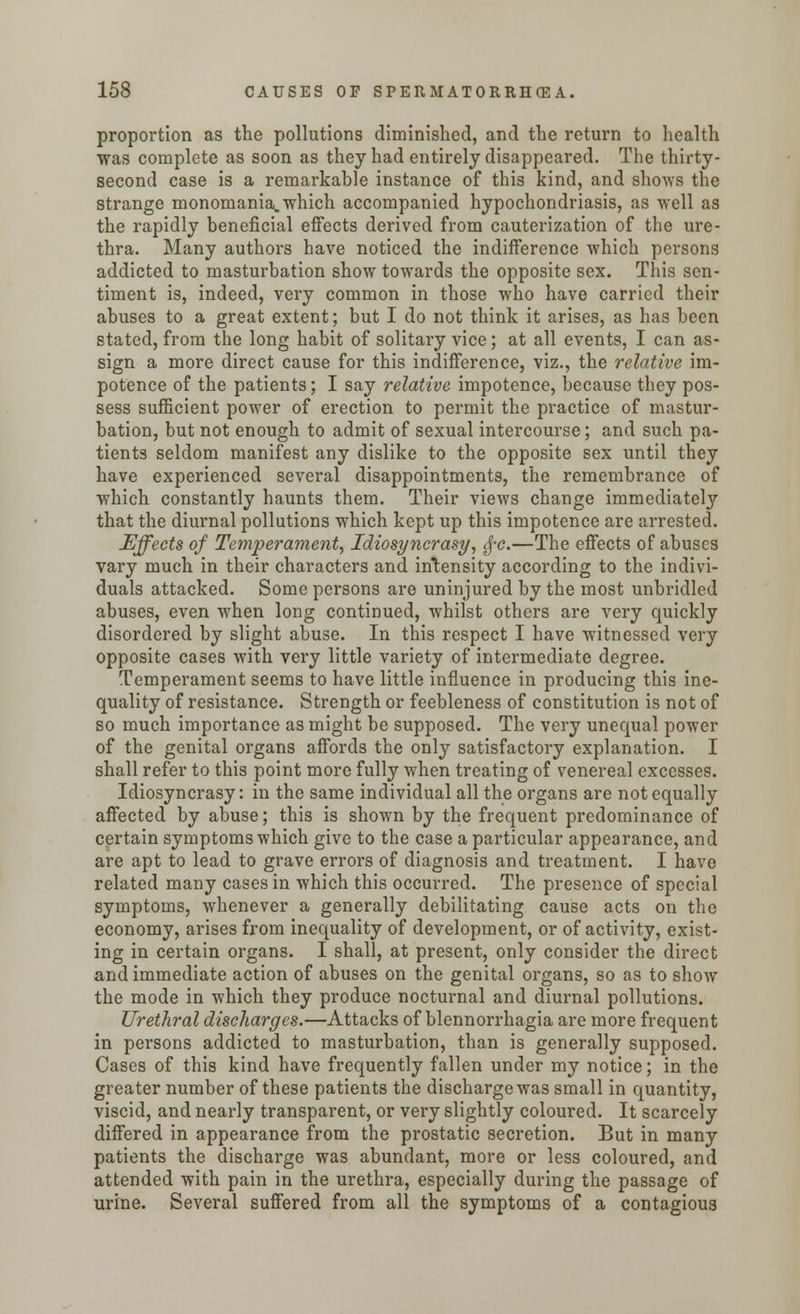 proportion as the pollutions diminished, and the return to health was complete as soon as they had entirely disappeared. The thirty- second case is a remarkable instance of this kind, and shows the strange monomania.which accompanied hypochondriasis, as well as the rapidly beneficial effects derived from cauterization of the ure- thra. Many authors have noticed the indifference which persons addicted to masturbation show towards the opposite sex. This sen- timent is, indeed, very common in those who have carried their abuses to a great extent; but I do not think it arises, as has been stated, from the long habit of solitary vice; at all events, I can as- sign a more direct cause for this indifference, viz., the relative im- potence of the patients; I say relative impotence, because they pos- sess sufficient power of erection to permit the practice of mastur- bation, but not enough to admit of sexual intercourse; and such pa- tients seldom manifest any dislike to the opposite sex until they have experienced several disappointments, the remembrance of which constantly haunts them. Their views change immediately that the diurnal pollutions which kept up this impotence are arrested. Effects of Temperament, Idiosyncrasy, $-c.—The effects of abuses vary much in their characters and intensity according to the indivi- duals attacked. Some persons are uninjured by the most unbridled abuses, even when long continued, whilst others are very quickly disordered by slight abuse. In this respect I have witnessed very opposite cases with very little variety of intermediate degree. Temperament seems to have little influence in producing this ine- quality of resistance. Strength or feebleness of constitution is not of so much importance as might be supposed. The very unequal power of the genital organs affords the only satisfactory explanation. I shall refer to this point more fully when treating of venereal excesses. Idiosyncrasy: in the same individual all the organs are not equally affected by abuse; this is shown by the frequent predominance of certain symptoms which give to the case a particular appearance, and are apt to lead to grave errors of diagnosis and treatment. I have related many cases in which this occurred. The presence of special symptoms, whenever a generally debilitating cause acts on the economy, arises from inequality of development, or of activity, exist- ing in certain organs. I shall, at present, only consider the direct and immediate action of abuses on the genital organs, so as to show the mode in which they produce nocturnal and diurnal pollutions. Urethral discharges.—Attacks of blennorrhagia are more frequent in persons addicted to masturbation, than is generally supposed. Cases of this kind have frequently fallen under my notice; in the greater number of these patients the discharge was small in quantity, viscid, and nearly transparent, or very slightly coloured. It scarcely differed in appearance from the prostatic secretion. But in many patients the discharge was abundant, more or less coloured, and attended with pain in the urethra, especially during the passage of urine. Several suffered from all the symptoms of a contagious