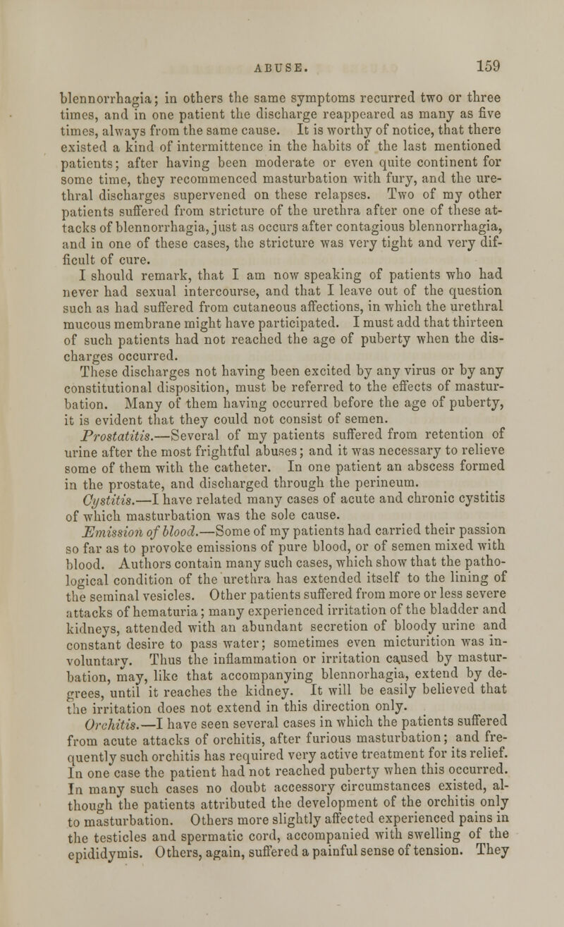 blennorrhagia; in others the same symptoms recurred two or three times, and in one patient the discharge reappeared as many as five times, always from the same cause. It is worthy of notice, that there existed a kind of intermittence in the habits of the last mentioned patients; after having been moderate or even quite continent for some time, they recommenced masturbation with fury, and the ure- thral discharges supervened on these relapses. Two of my other patients suffered from stricture of the urethra after one of these at- tacks of blennorrhagia, just as occurs after contagious blennorrhagia, and in one of these cases, the stricture was very tight and very dif- ficult of cure. I should remark, that I am now speaking of patients who had never had sexual intercourse, and that I leave out of the question such as had suffered from cutaneous affections, in which the urethral mucous membrane might have participated. I must add that thirteen of such patients had not reached the age of puberty when the dis- charges occurred. These discharges not having been excited by any virus or by any constitutional disposition, must be referred to the effects of mastur- bation. Many of them having occurred before the age of puberty, it is evident that they could not consist of semen. Prostatitis.—Several of my patients suffered from retention of urine after the most frightful abuses; and it was necessary to relieve some of them with the catheter. In one patient an abscess formed in the prostate, and discharged through the perineum. Cystitis.—I have related many cases of acute and chronic cystitis of which masturbation was the sole cause. Emission of blood.—Some of my patients had carried their passion so far as to provoke emissions of pure blood, or of semen mixed with blood. Authors contain many such cases, which show that the patho- logical condition of the urethra has extended itself to the lining of the seminal vesicles. Other patients suffered from more or less severe attacks of hematuria; many experienced irritation of the bladder and kidneys, attended with an abundant secretion of bloody urine and constant desire to pass water; sometimes even micturition was in- voluntary. Thus the inflammation or irritation caused by mastur- bation, may, like that accompanying blennorhagia, extend by de- grees, until it reaches the kidney. It will be easily believed that the irritation does not extend in this direction only. Orchitis.—I have seen several cases in which the patients suffered from acute attacks of orchitis, after furious masturbation; and fre- quently such orchitis has required very active treatment for its relief. In one case the patient had not reached puberty when this occurred. In many such cases no doubt accessory circumstances existed, al- though the patients attributed the development of the orchitis only to masturbation. Others more slightly affected experienced pains in the testicles and spermatic cord, accompanied with swelling of the epididymis. Others, again, suffered a painful sense of tension. They