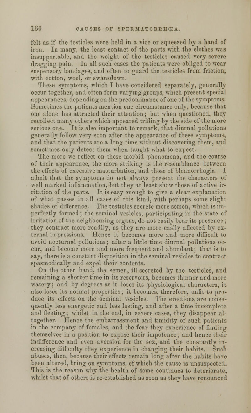 felt as if the testicles were held in a vice or squeezed by a hand of iron. In many, the least contact of the parts with the clothes was insupportable, and the weight of the testicles caused very severe dragging pain. In all such cases the patients were obliged to wear suspensory bandages, and often to guard the testicles from friction, with cotton, wool, or swansdown. These symptoms, which I have considered separately, generally occur together, and often form varying groups, which present special appearances, depending on the predominance of one of the symptoms. Sometimes the patients mention one circumstance only, because that one alone has attracted their attention; but when questioned, they recollect many others which appeared trifling by the side of the more serious one. It is also important to remark, that diurnal pollutions generally follow very soon after the appearance of these symptoms, and that the patients are a long time without discovering them, and sometimes only detect them when taught what to expect. The more we reflect on these morbid phenomena, and the course of their appearance, the more striking is the resemblance between the effects of excessive masturbation, and those of blennorrhagia. I admit that the symptoms do not always present the characters of well marked inflammation, but they at least show those of active ir- ritation of the parts. It is easy enough to give a clear explanation of what passes in all cases of this kind, with perhaps some slight shades of difference. The testicles secrete more semen, which is im- perfectly formed; the seminal vesicles, participating in the state of irritation of the neighbouring organs, do not easily bear its presence; they contract more readily, as they are more easily affected by ex- ternal impressions. Hence it becomes more and more difficult to avoid nocturnal pollutions; after a little time diurnal pollutions oc- cur, and become more and more frequent and abundant; that is to say, there is a constant disposition in the seminal vesicles to contract spasmodically and expel their contents. On the other hand, the semen, ill-secreted by the testicles, and remaining a shorter time in its reservoirs, becomes thinner and more watery; and by degrees as it loses its physiological characters, it also loses its normal properties; it becomes, therefore, unfit to pro- duce its effects on the seminal vesicles. The erections are conse- quently less energetic and less lasting, and after a time incomplete and fleeting; whilst in the end, in severe cases, they disappear al- together. Hence the embarrassment and timidity of such patients in the company of females, and the fear they experience of finding themselves in a position to expose their impotence; and hence their indifference and even aversion for the sex, and the constantly in- creasing difficulty they experience in changing their habits. Such abuses, then, because their effects remain long after the habits have been altered, bring on symptoms, of which the cause is unsuspected. This is the reason why the health of some continues to deteriorate, whilst that of others is re-established as soon as they have renounced